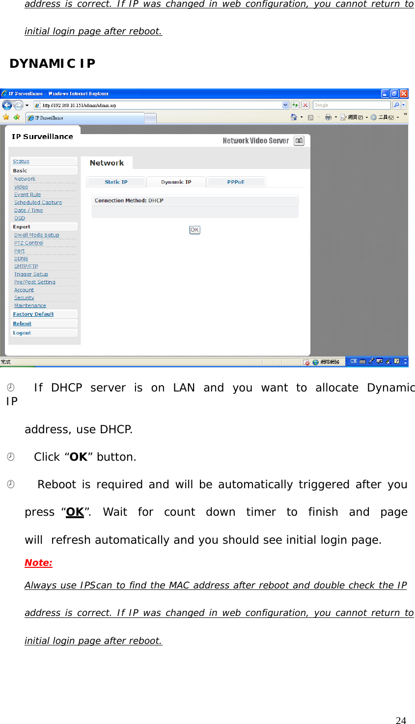 address is correct. If IP was changed in web configuration, you cannot return to initial login page after reboot. DYNAMIC IP ¤ If DHCP server is on LAN and you want to allocate Dynamic IP address, use DHCP. ¤ Click “OK” button. ¤ Reboot is required and will be automatically triggered after you press “OK”. Wait for count down timer to finish and page will refresh automatically and you should see initial login page. Note: Always use IPScan to find the MAC address after reboot and double check the IP address is correct. If IP was changed in web configuration, you cannot return to initial login page after reboot.24