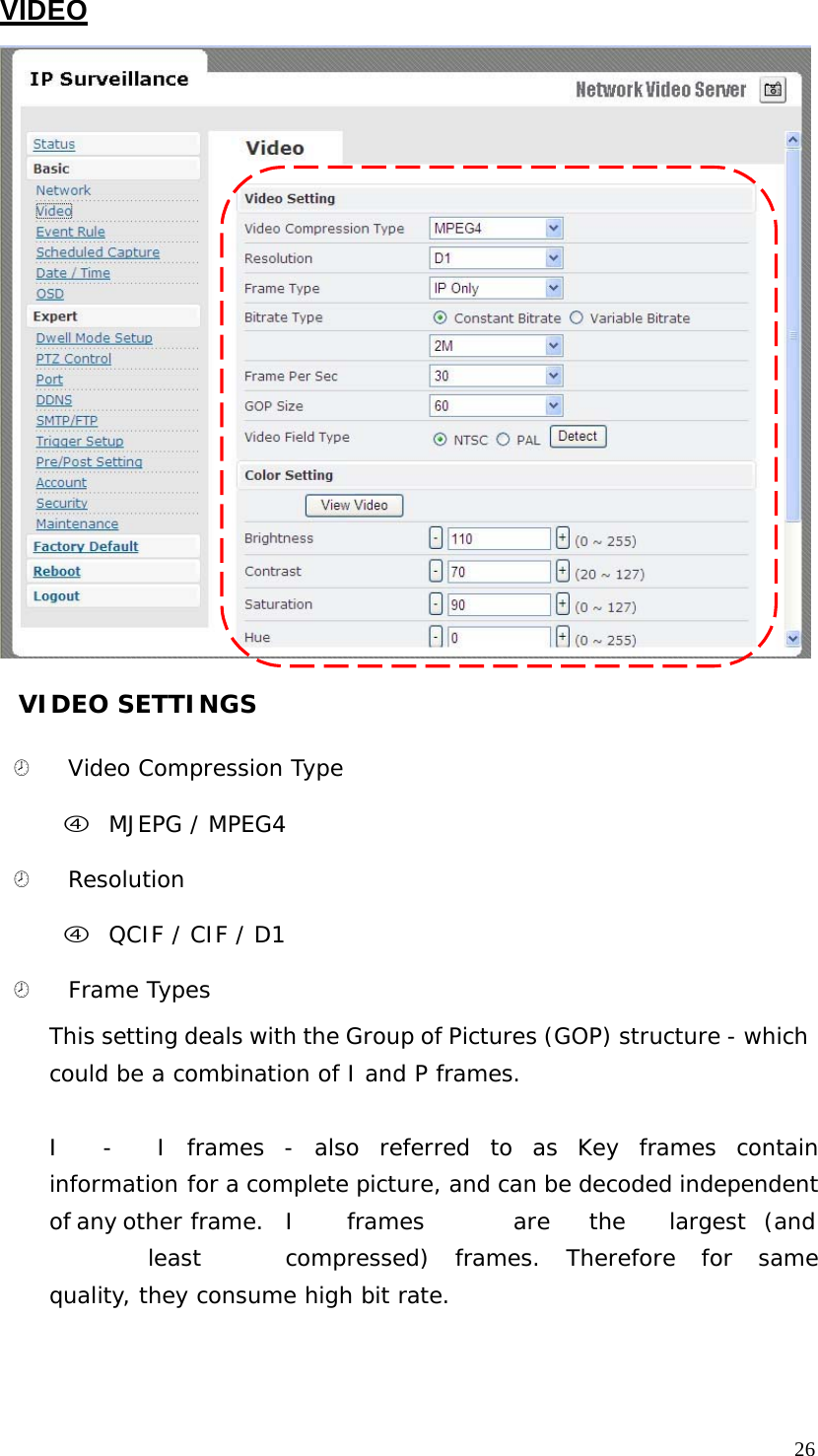 VIDEO VIDEO SETTINGS ¤ Video Compression Type f MJEPG / MPEG4 ¤ Resolution f QCIF / CIF / D1 ¤ Frame Types This setting deals with the Group of Pictures (GOP) structure - which could be a combination of I and P frames. I - I frames - also referred to as Key frames contain information for a complete picture, and can be decoded independent of any other frame. I frames are the largest (and least compressed) frames. Therefore for same quality, they consume high bit rate. 26
