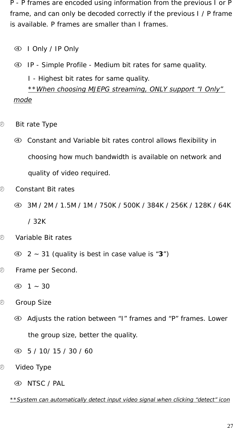 27 P - P frames are encoded using information from the previous I or P frame, and can only be decoded correctly if the previous I / P frame is available. P frames are smaller than I frames. f I Only / IP Only f IP - Simple Profile - Medium bit rates for same quality. I - Highest bit rates for same quality. **When choosing MJEPG streaming, ONLY support “I Only” mode ¤ Bit rate Type f Constant and Variable bit rates control allows flexibility in choosing how much bandwidth is available on network and quality of video required. ¤ Constant Bit rates f 3M / 2M / 1.5M / 1M / 750K / 500K / 384K / 256K / 128K / 64K / 32K ¤ Variable Bit rates f 2 ~ 31 (quality is best in case value is “3”) ¤ Frame per Second. f 1 ~ 30 ¤ Group Size f Adjusts the ration between “I” frames and “P” frames. Lower the group size, better the quality. f 5 / 10/ 15 / 30 / 60 ¤ Video Type f NTSC / PAL **System can automatically detect input video signal when clicking “detect” icon