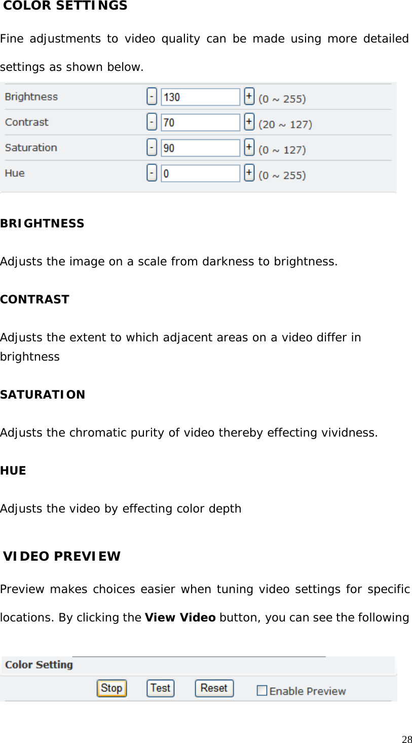 COLOR SETTINGS Fine adjustments to video quality can be made using more detailed settings as shown below. BRIGHTNESS Adjusts the image on a scale from darkness to brightness. CONTRAST Adjusts the extent to which adjacent areas on a video differ in brightness SATURATION Adjusts the chromatic purity of video thereby effecting vividness. HUE Adjusts the video by effecting color depth VIDEO PREVIEW Preview makes choices easier when tuning video settings for specific locations. By clicking the View Video button, you can see the following 28