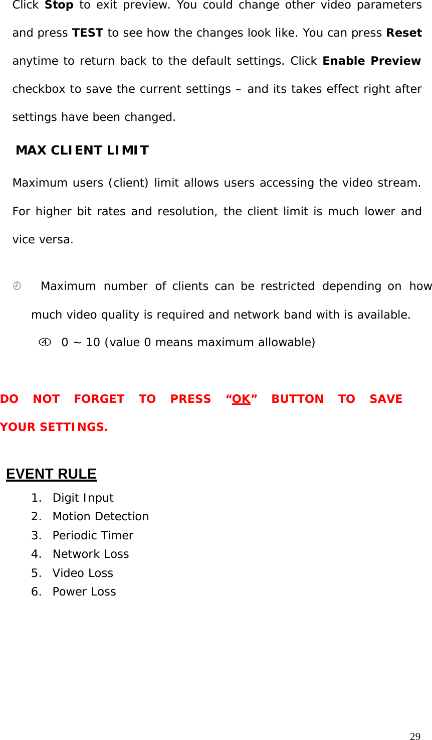 29 Click Stop to exit preview. You could change other video parameters and press TEST to see how the changes look like. You can press Reset anytime to return back to the default settings. Click Enable Preview checkbox to save the current settings – and its takes effect right after settings have been changed. MAX CLIENT LIMIT Maximum users (client) limit allows users accessing the video stream. For higher bit rates and resolution, the client limit is much lower and vice versa. ¤ Maximum number of clients can be restricted depending on how much video quality is required and network band with is available. f 0 ~ 10 (value 0 means maximum allowable) DO NOT FORGET TO PRESS “OK” BUTTON TO SAVE YOUR SETTINGS. EVENT RULE 1. Digit Input 2. Motion Detection 3. Periodic Timer 4. Network Loss 5. Video Loss 6. Power Loss