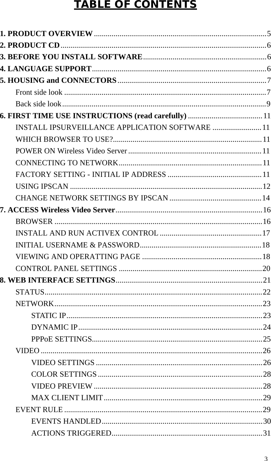 3 TABLE OF CONTENTS 1. PRODUCT OVERVIEW ........................................................................................ 5 2. PRODUCT CD ......................................................................................................... 6 3. BEFORE YOU INSTALL SOFTWARE............................................................... 6 4. LANGUAGE SUPPORT......................................................................................... 6 5. HOUSING and CONNECTORS ............................................................................ 7 Front side look ....................................................................................................... 7 Back side look ........................................................................................................ 9 6. FIRST TIME USE INSTRUCTIONS (read carefully) ...................................... 11 INSTALL IPSURVEILLANCE APPLICATION SOFTWARE ......................... 11 WHICH BROWSER TO USE?............................................................................ 11 POWER ON Wireless Video Server .................................................................... 11 CONNECTING TO NETWORK ......................................................................... 11 FACTORY SETTING - INITIAL IP ADDRESS ................................................ 11 USING IPSCAN .................................................................................................. 12 CHANGE NETWORK SETTINGS BY IPSCAN ............................................... 14 7. ACCESS Wireless Video Server........................................................................... 16 BROWSER .......................................................................................................... 16 INSTALL AND RUN ACTIVEX CONTROL .................................................... 17 INITIAL USERNAME & PASSWORD.............................................................. 18 VIEWING AND OPERATTING PAGE ............................................................. 18 CONTROL PANEL SETTINGS ......................................................................... 20 8. WEB INTERFACE SETTINGS........................................................................... 21 STATUS............................................................................................................... 22 NETWORK.......................................................................................................... 23 STATIC IP.................................................................................................... 23 DYNAMIC IP .............................................................................................. 24 PPPoE SETTINGS....................................................................................... 25 VIDEO ................................................................................................................. 26 VIDEO SETTINGS ..................................................................................... 26 COLOR SETTINGS .................................................................................... 28 VIDEO PREVIEW ...................................................................................... 28 MAX CLIENT LIMIT ................................................................................. 29 EVENT RULE ..................................................................................................... 29 EVENTS HANDLED .................................................................................. 30 ACTIONS TRIGGERED............................................................................. 31