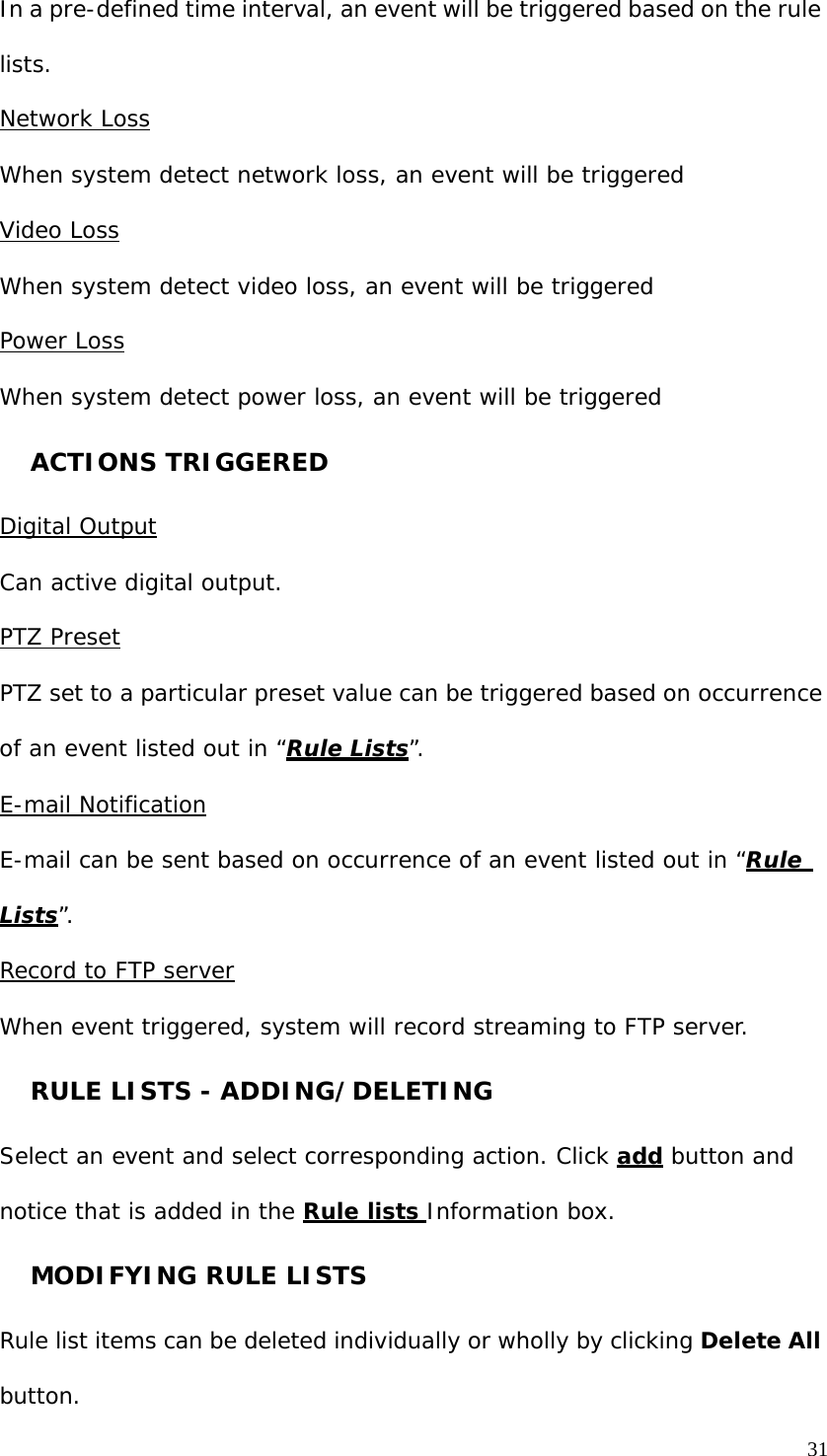 31 In a pre-defined time interval, an event will be triggered based on the rule lists. Network Loss When system detect network loss, an event will be triggered Video Loss When system detect video loss, an event will be triggered Power Loss When system detect power loss, an event will be triggered ACTIONS TRIGGERED Digital Output Can active digital output. PTZ Preset PTZ set to a particular preset value can be triggered based on occurrence of an event listed out in “Rule Lists”. E-mail Notification E-mail can be sent based on occurrence of an event listed out in “Rule Lists”. Record to FTP server When event triggered, system will record streaming to FTP server. RULE LISTS - ADDING/DELETING Select an event and select corresponding action. Click add button and notice that is added in the Rule lists Information box. MODIFYING RULE LISTS Rule list items can be deleted individually or wholly by clicking Delete All button.