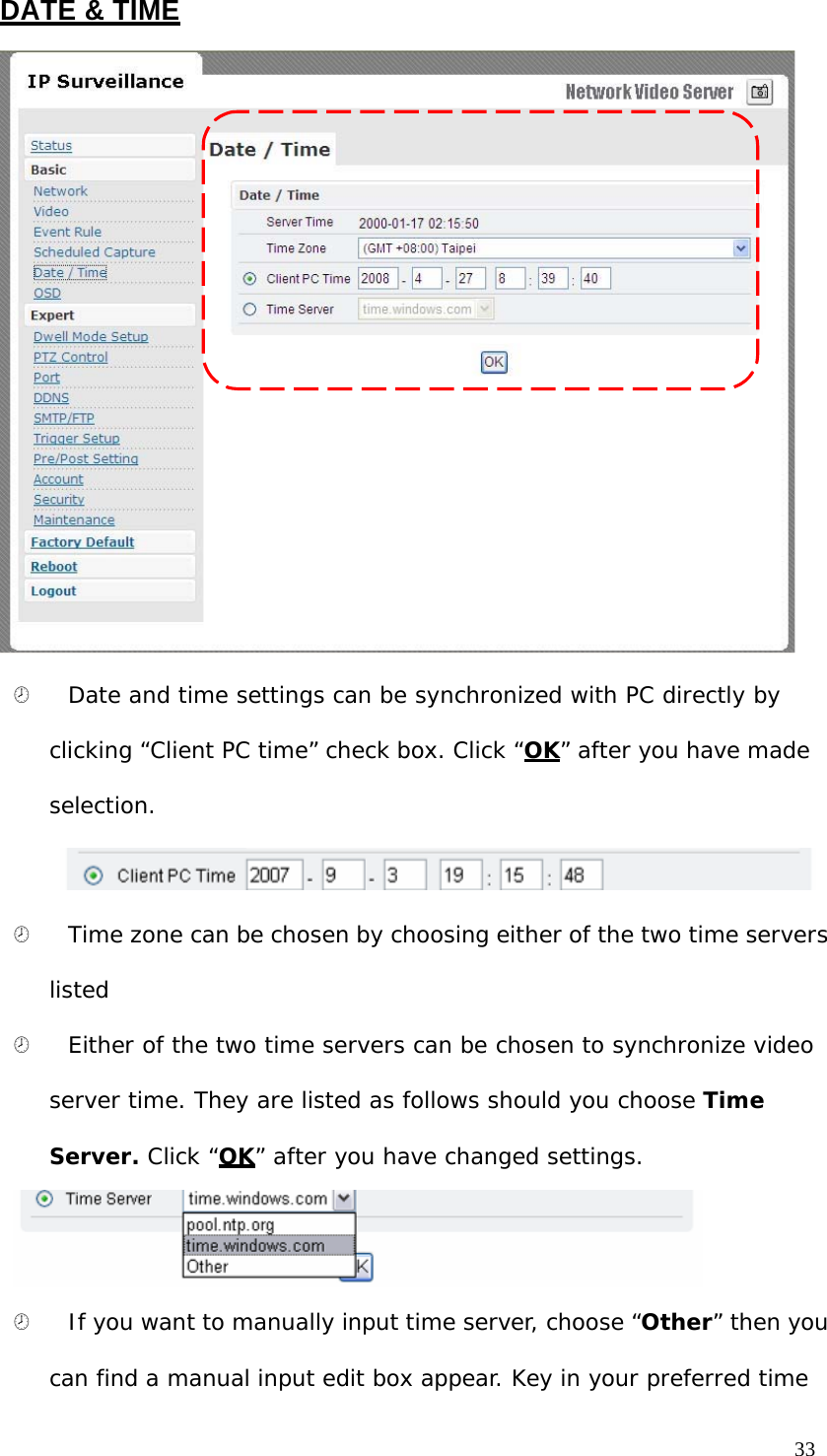 DATE & TIME ¤ Date and time settings can be synchronized with PC directly by clicking “Client PC time” check box. Click “OK” after you have made selection. ¤ Time zone can be chosen by choosing either of the two time servers listed ¤ Either of the two time servers can be chosen to synchronize video server time. They are listed as follows should you choose Time Server. Click “OK” after you have changed settings. ¤ If you want to manually input time server, choose “Other” then you can find a manual input edit box appear. Key in your preferred time 33