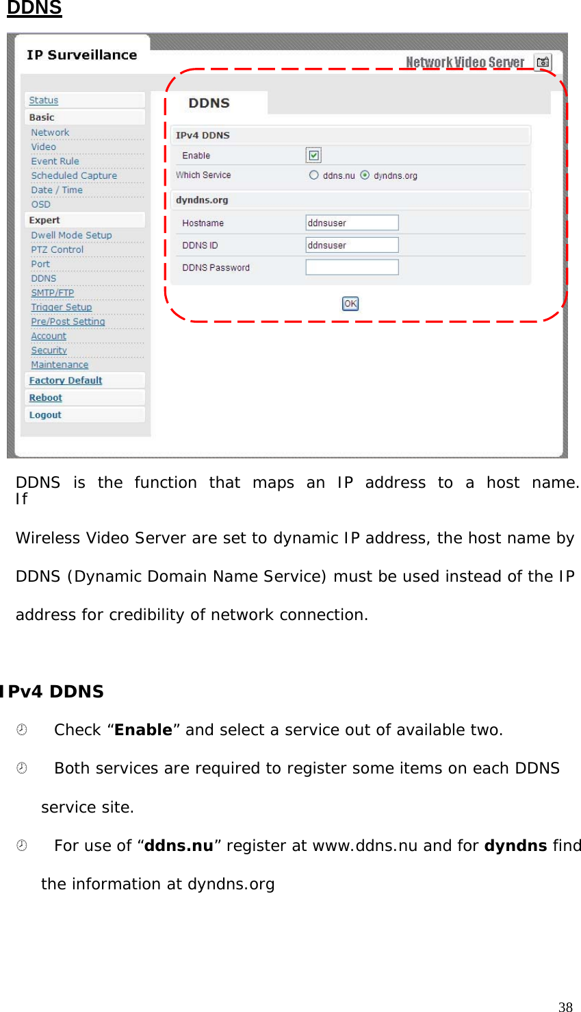 DDNS DDNS is the function that maps an IP address to a host name. If Wireless Video Server are set to dynamic IP address, the host name by DDNS (Dynamic Domain Name Service) must be used instead of the IP address for credibility of network connection. IPv4 DDNS ¤ Check “Enable” and select a service out of available two. ¤ Both services are required to register some items on each DDNS service site. ¤ For use of “ddns.nu” register at www.ddns.nu and for dyndns find the information at dyndns.org 38