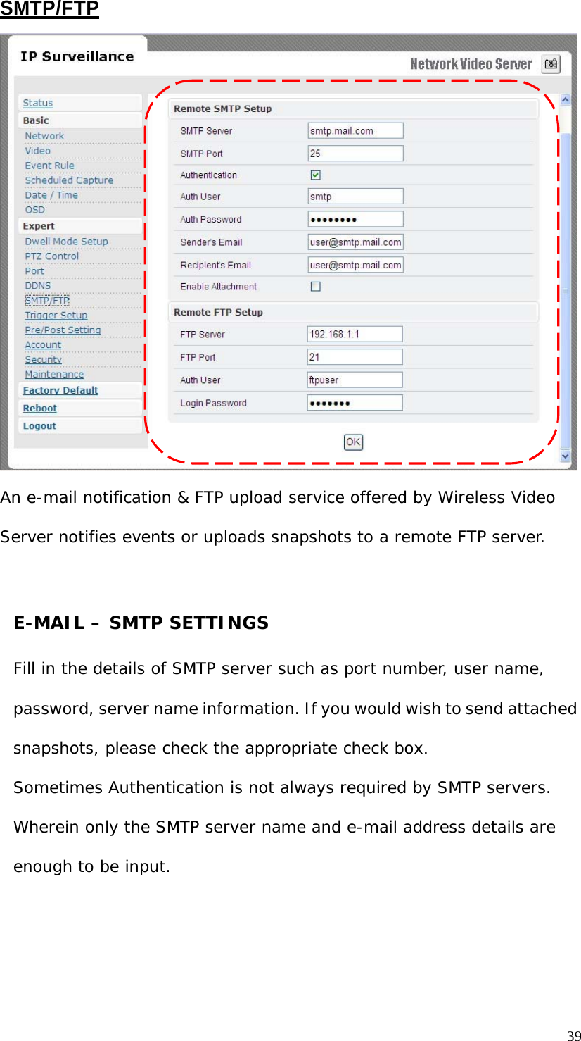 SMTP/FTP An e-mail notification & FTP upload service offered by Wireless Video Server notifies events or uploads snapshots to a remote FTP server. E-MAIL – SMTP SETTINGS Fill in the details of SMTP server such as port number, user name, password, server name information. If you would wish to send attached snapshots, please check the appropriate check box. Sometimes Authentication is not always required by SMTP servers. Wherein only the SMTP server name and e-mail address details are enough to be input. 39