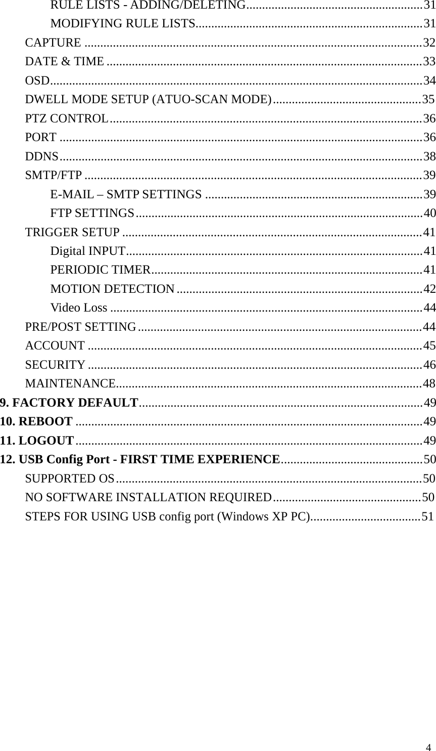 4 RULE LISTS - ADDING/DELETING........................................................ 31 MODIFYING RULE LISTS........................................................................ 31 CAPTURE ........................................................................................................... 32 DATE & TIME .................................................................................................... 33 OSD...................................................................................................................... 34 DWELL MODE SETUP (ATUO-SCAN MODE) ............................................... 35 PTZ CONTROL ................................................................................................... 36 PORT ................................................................................................................... 36 DDNS ................................................................................................................... 38 SMTP/FTP ........................................................................................................... 39 E-MAIL – SMTP SETTINGS ..................................................................... 39 FTP SETTINGS ........................................................................................... 40 TRIGGER SETUP ............................................................................................... 41 Digital INPUT.............................................................................................. 41 PERIODIC TIMER...................................................................................... 41 MOTION DETECTION .............................................................................. 42 Video Loss ................................................................................................... 44 PRE/POST SETTING .......................................................................................... 44 ACCOUNT .......................................................................................................... 45 SECURITY .......................................................................................................... 46 MAINTENANCE................................................................................................. 48 9. FACTORY DEFAULT.......................................................................................... 49 10. REBOOT .............................................................................................................. 49 11. LOGOUT .............................................................................................................. 49 12. USB Config Port - FIRST TIME EXPERIENCE............................................. 50 SUPPORTED OS ................................................................................................. 50 NO SOFTWARE INSTALLATION REQUIRED............................................... 50 STEPS FOR USING USB config port (Windows XP PC)................................... 51