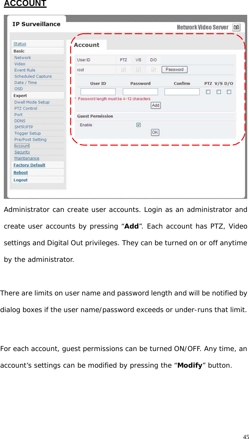 ACCOUNT Administrator can create user accounts. Login as an administrator and create user accounts by pressing “Add”. Each account has PTZ, Video settings and Digital Out privileges. They can be turned on or off anytime by the administrator. There are limits on user name and password length and will be notified by dialog boxes if the user name/password exceeds or under-runs that limit. For each account, guest permissions can be turned ON/OFF. Any time, an account’s settings can be modified by pressing the “Modify” button. 45