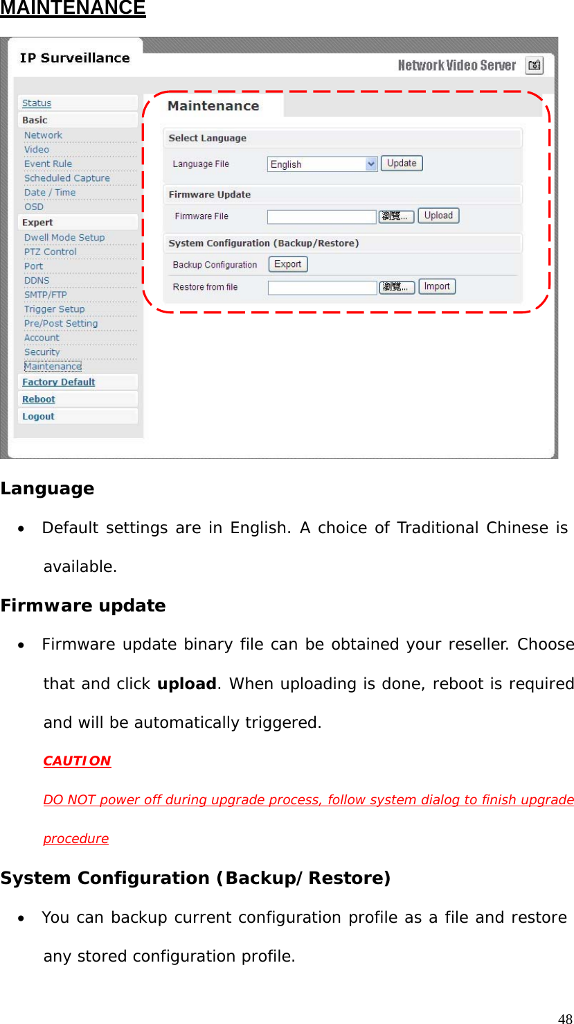 MAINTENANCE Language • Default settings are in English. A choice of Traditional Chinese is available. Firmware update • Firmware update binary file can be obtained your reseller. Choose that and click upload. When uploading is done, reboot is required and will be automatically triggered. CAUTION DO NOT power off during upgrade process, follow system dialog to finish upgrade procedure System Configuration (Backup/Restore) • You can backup current configuration profile as a file and restore any stored configuration profile. 48