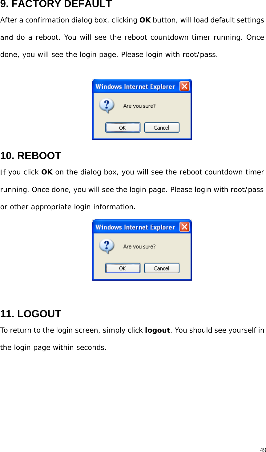 9. FACTORY DEFAULT After a confirmation dialog box, clicking OK button, will load default settings and do a reboot. You will see the reboot countdown timer running. Once done, you will see the login page. Please login with root/pass. 10. REBOOT If you click OK on the dialog box, you will see the reboot countdown timer running. Once done, you will see the login page. Please login with root/pass or other appropriate login information. 11. LOGOUT To return to the login screen, simply click logout. You should see yourself in the login page within seconds. 49