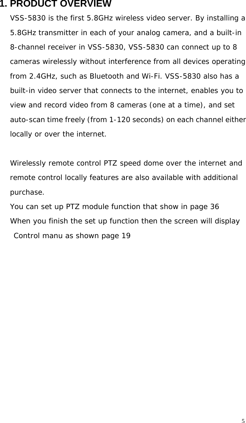 5 1. PRODUCT OVERVIEW VSS-5830 is the first 5.8GHz wireless video server. By installing a 5.8GHz transmitter in each of your analog camera, and a built-in 8-channel receiver in VSS-5830, VSS-5830 can connect up to 8 cameras wirelessly without interference from all devices operating from 2.4GHz, such as Bluetooth and Wi-Fi. VSS-5830 also has a built-in video server that connects to the internet, enables you to view and record video from 8 cameras (one at a time), and set auto-scan time freely (from 1-120 seconds) on each channel either locally or over the internet. Wirelessly remote control PTZ speed dome over the internet and remote control locally features are also available with additional purchase. You can set up PTZ module function that show in page 36 When you finish the set up function then the screen will display Control manu as shown page 19