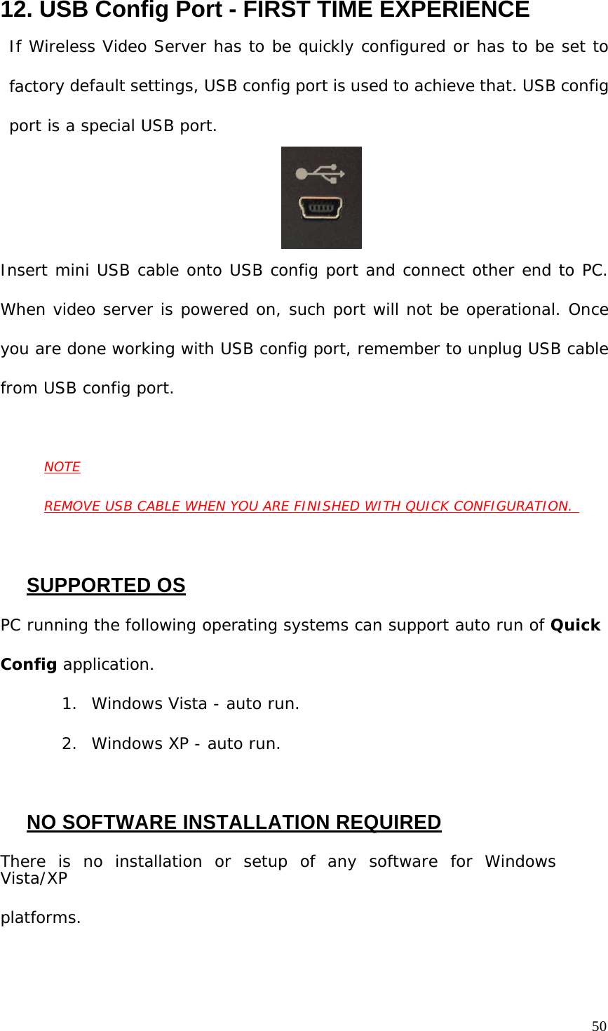 12. USB Config Port - FIRST TIME EXPERIENCE If Wireless Video Server has to be quickly configured or has to be set to factory default settings, USB config port is used to achieve that. USB config port is a special USB port. Insert mini USB cable onto USB config port and connect other end to PC. When video server is powered on, such port will not be operational. Once you are done working with USB config port, remember to unplug USB cable from USB config port. NOTE REMOVE USB CABLE WHEN YOU ARE FINISHED WITH QUICK CONFIGURATION. SUPPORTED OS PC running the following operating systems can support auto run of Quick Config application. 1. Windows Vista - auto run. 2. Windows XP - auto run. NO SOFTWARE INSTALLATION REQUIRED There is no installation or setup of any software for Windows Vista/XP platforms. 50