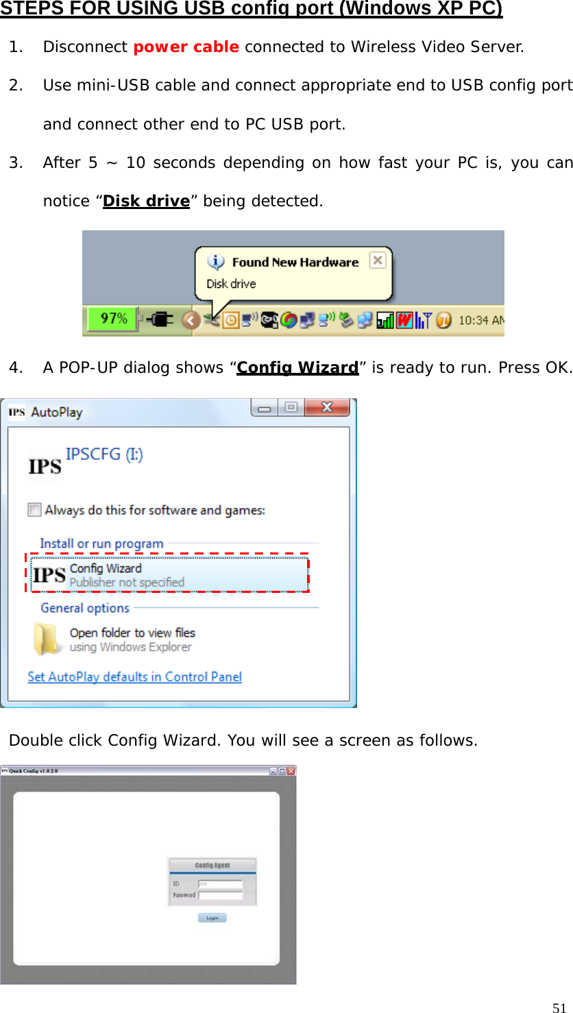 STEPS FOR USING USB config port (Windows XP PC) 1. Disconnect power cable connected to Wireless Video Server. 2. Use mini-USB cable and connect appropriate end to USB config port and connect other end to PC USB port. 3. After 5 ~ 10 seconds depending on how fast your PC is, you can notice “Disk drive” being detected. 4. A POP-UP dialog shows “Config Wizard” is ready to run. Press OK. Double click Config Wizard. You will see a screen as follows. 51