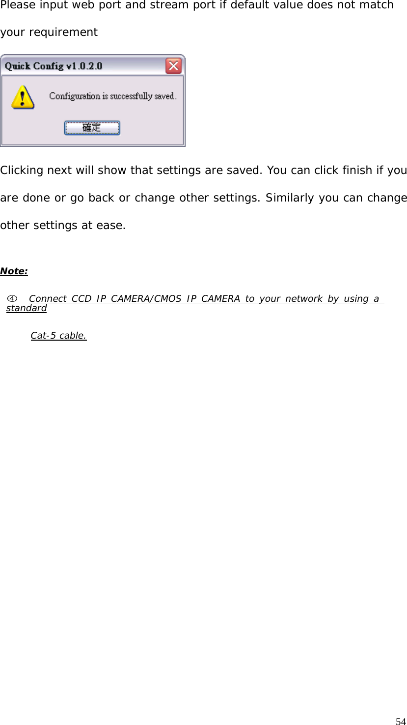 Please input web port and stream port if default value does not match your requirement Clicking next will show that settings are saved. You can click finish if you are done or go back or change other settings. Similarly you can change other settings at ease. Note: f Connect CCD IP CAMERA/CMOS IP CAMERA to your network by using a standard Cat-5 cable.54