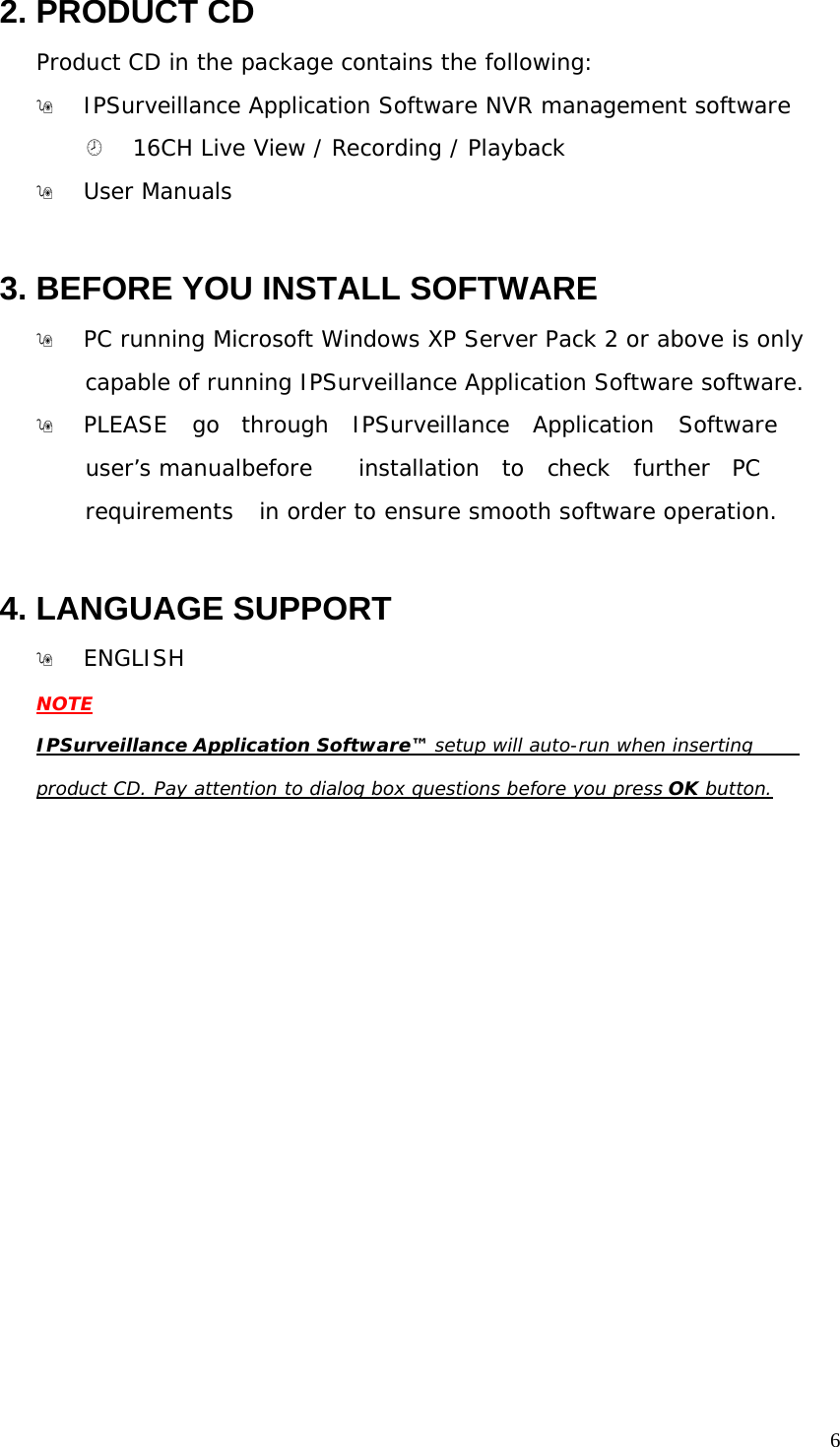 6 2. PRODUCT CD Product CD in the package contains the following: IPSurveillance Application Software NVR management software ¤ 16CH Live View / Recording / Playback User Manuals 3. BEFORE YOU INSTALL SOFTWARE PC running Microsoft Windows XP Server Pack 2 or above is only capable of running IPSurveillance Application Software software. PLEASE go through IPSurveillance Application Software user’s manual before installation to check further PC requirements in order to ensure smooth software operation. 4. LANGUAGE SUPPORT ENGLISH NOTE IPSurveillance Application Software™ setup will auto-run when inserting product CD. Pay attention to dialog box questions before you press OK button.