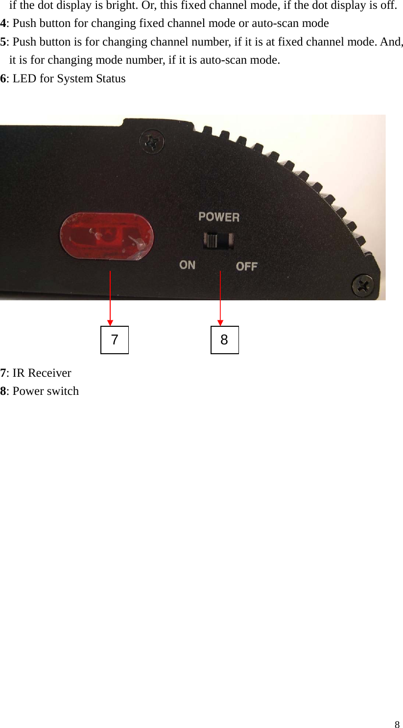 if the dot display is bright. Or, this fixed channel mode, if the dot display is off. 4: Push button for changing fixed channel mode or auto-scan mode 5: Push button is for changing channel number, if it is at fixed channel mode. And, it is for changing mode number, if it is auto-scan mode. 6: LED for System Status 7 8 7: IR Receiver 8: Power switch 8