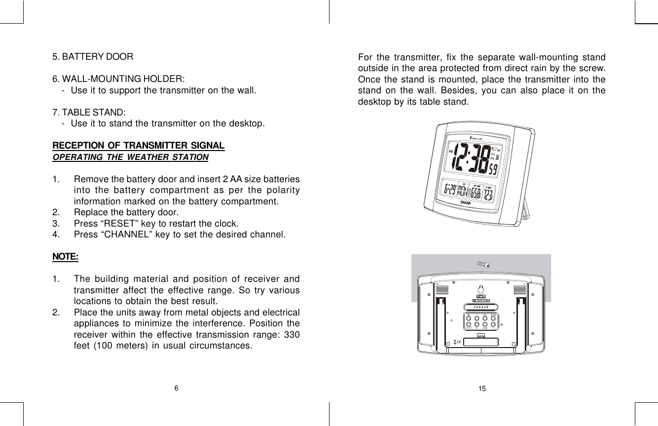 6155. BATTERY DOOR6. WALL-MOUNTING HOLDER:    - Use it to support the transmitter on the wall.7. TABLE STAND:    - Use it to stand the transmitter on the desktop.RECEPTION  OF  TRANSMITTER  SIGNALOPERATING THE WEATHER STATION1. Remove the battery door and insert 2 AA size batteriesinto the battery compartment as per the polarityinformation marked on the battery compartment.2. Replace the battery door.3. Press “RESET” key to restart the clock.4. Press “CHANNEL” key to set the desired channel.NOTE:1. The building material and position of receiver andtransmitter affect the effective range. So try variouslocations to obtain the best result.2. Place the units away from metal objects and electricalappliances to minimize the interference. Position thereceiver within the effective transmission range: 330feet (100 meters) in usual circumstances.For the transmitter, fix the separate wall-mounting standoutside in the area protected from direct rain by the screw.Once the stand is mounted, place the transmitter into thestand on the wall. Besides, you can also place it on thedesktop by its table stand.