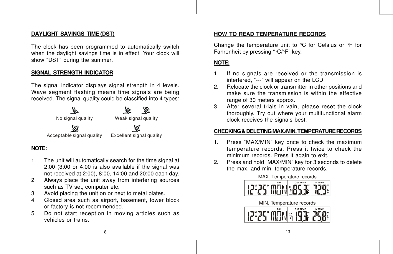 813DAYLIGHT  SAVINGS  TIME (DST)The clock has been programmed to automatically switchwhen the daylight savings time is in effect. Your clock willshow “DST” during the summer.SIGNAL  STRENGTH  INDICATORThe signal indicator displays signal strength in 4 levels.Wave segment flashing means time signals are beingreceived. The signal quality could be classified into 4 types:NOTE:1. The unit will automatically search for the time signal at2:00 (3:00 or 4:00 is also available if the signal wasnot received at 2:00), 8:00, 14:00 and 20:00 each day.2. Always place the unit away from interfering sourcessuch as TV set, computer etc.3. Avoid placing the unit on or next to metal plates.4. Closed area such as airport, basement, tower blockor factory is not recommended.5. Do not start reception in moving articles such asvehicles or trains.No signal qualityAcceptable signal quality Excellent signal qualityWeak signal qualityHOW  TO  READ  TEMPERATURE  RECORDSChange the temperature unit to °C for Celsius or °F forFahrenheit by pressing “°C/°F” key.NOTE:1. If no signals are received or the transmission isinterfered, “---” will appear on the LCD.2. Relocate the clock or transmitter in other positions andmake sure the transmission is within the effectiverange of 30 meters approx.3. After several trials in vain, please reset the clockthoroughly. Try out where your multifunctional alarmclock receives the signals best.CHECKING &amp; DELETING MAX./MIN. TEMPERATURE RECORDS1. Press “MAX/MIN” key once to check the maximumtemperature records. Press it twice to check theminimum records. Press it again to exit.2. Press and hold “MAX/MIN” key for 3 seconds to deletethe max. and min. temperature records.MAX. Temperature recordsMIN. Temperature records