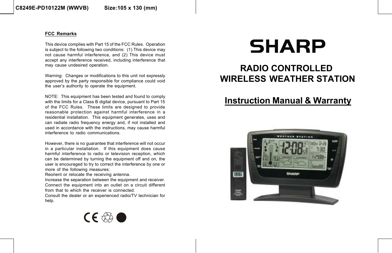 C8249E-PD10122M (WWVB)          Size:105 x 130 (mm)RADIO CONTROLLED WIRELESS WEATHER STATIONInstruction Manual &amp; WarrantyFCC RemarksThis device complies with Part 15 of the FCC Rules.  Operationis subject to the following two conditions:  (1) This device maynot  cause  harmful interference,  and  (2)  This  device  mustaccept any interference received, including interference thatmay cause undesired operation.Warning:  Changes or modifications to this unit not expresslyapproved by the party responsible for compliance could voidthe user’s authority to operate the equipment.NOTE:  This equipment has been tested and found to complywith the limits for a Class B digital device, pursuant to Part 15of the FCC Rules.  These limits are designed to providereasonable protection against harmful interference in  aresidential installation.  This equipment generates, uses andcan radiate radio frequency energy and, if not installed andused in accordance with the instructions, may cause harmfulinterference to radio communications.However, there is no guarantee that interference will not occurin a particular installation.  If this equipment does causeharmful interference to radio or television reception, whichcan be determined by turning the equipment off and on, theuser is encouraged to try to correct the interference by one ormore of the following measures:Reorient or relocate the receiving antenna.Increase the separation between the equipment and receiver.Connect the equipment into an outlet on a circuit differentfrom  that  to  which  the  receiver is connected.Consult the dealer or an experienced radio/TV technician forhelp.