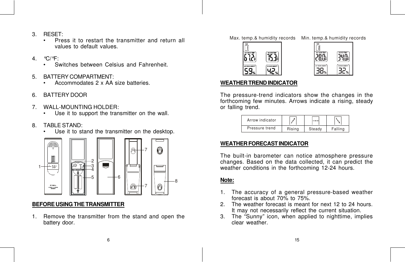 6153. RESET:•Press it to restart the transmitter and return allvalues to default values.4. °C/°F:•Switches between Celsius and Fahrenheit.5. BATTERY COMPARTMENT:•Accommodates 2 x AA size batteries.6. BATTERY DOOR7. WALL-MOUNTING HOLDER:•Use it to support the transmitter on the wall.8. TABLE STAND:•Use it to stand the transmitter on the desktop.BEFORE USING THE TRANSMITTER1. Remove the transmitter from the stand and open thebattery door.325781476WEATHER TREND INDICATORThe pressure-trend indicators show the changes in theforthcoming few minutes. Arrows indicate a rising, steadyor falling trend.WEATHER FORECAST INDICATORThe built-in barometer can notice atmosphere pressurechanges. Based on the data collected, it can predict theweather conditions in the forthcoming 12-24 hours.Note:1. The accuracy of a general pressure-based weatherforecast is about 70% to 75%.2. The weather forecast is meant for next 12 to 24 hours.It may not necessarily reflect the current situation.3. The “Sunny” icon, when applied to nighttime, impliesclear weather.Max. temp.&amp; humidity recordsMin. temp.&amp; humidity recordsArrow indicatorPressure trendRising Steady Falling