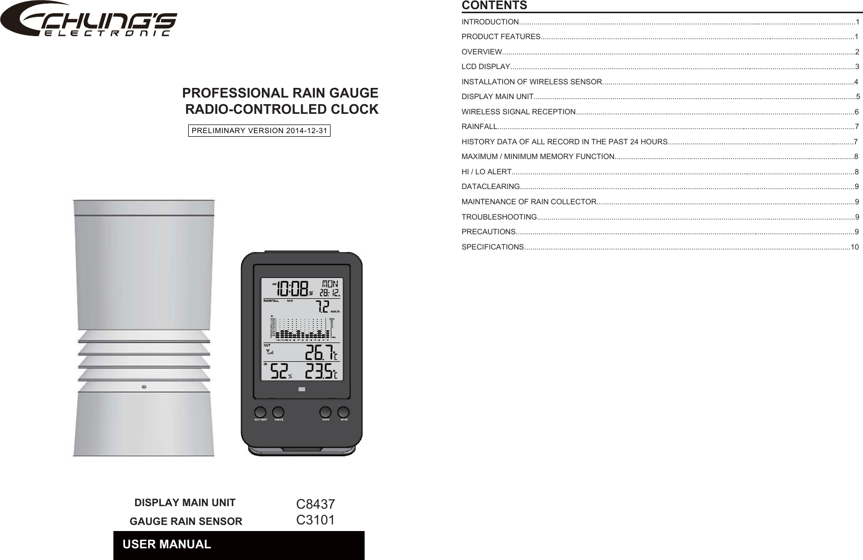 PROFESSIONAL RAIN GAUGERADIO-CONTROLLED CLOCKCONTENTSINTRODUCTION...................................................................................................................................................................1PRODUCT FEATURES........................................................................................................................................................1OVERVIEW...........................................................................................................................................................................2LCD DISPLAY.......................................................................................................................................................................3INSTALLATION OF WIRELESS SENSOR..........................................................................................................................4DISPLAY MAIN UNIT............................................................................................................................................................5WIRELESS SIGNAL RECEPTION.......................................................................................................................................6RAINFALL.............................................................................................................................................................................7HISTORY DATA OF ALL RECORD IN THE PAST 24 HOURS..........................................................................................7MAXIMUM / MINIMUM MEMORY FUNCTION....................................................................................................................8HI / LO ALERT......................................................................................................................................................................8DATACLEARING..................................................................................................................................................................9MAINTENANCE OF RAIN COLLECTOR.............................................................................................................................9TROUBLESHOOTING..........................................................................................................................................................9PRECAUTIONS....................................................................................................................................................................9SPECIFICATIONS..............................................................................................................................................................10PRELIMINARY VERSION 2014-12-31　C8437C3101USER MANUALDISPLAY MAIN UNIT GAUGE RAIN SENSOR　