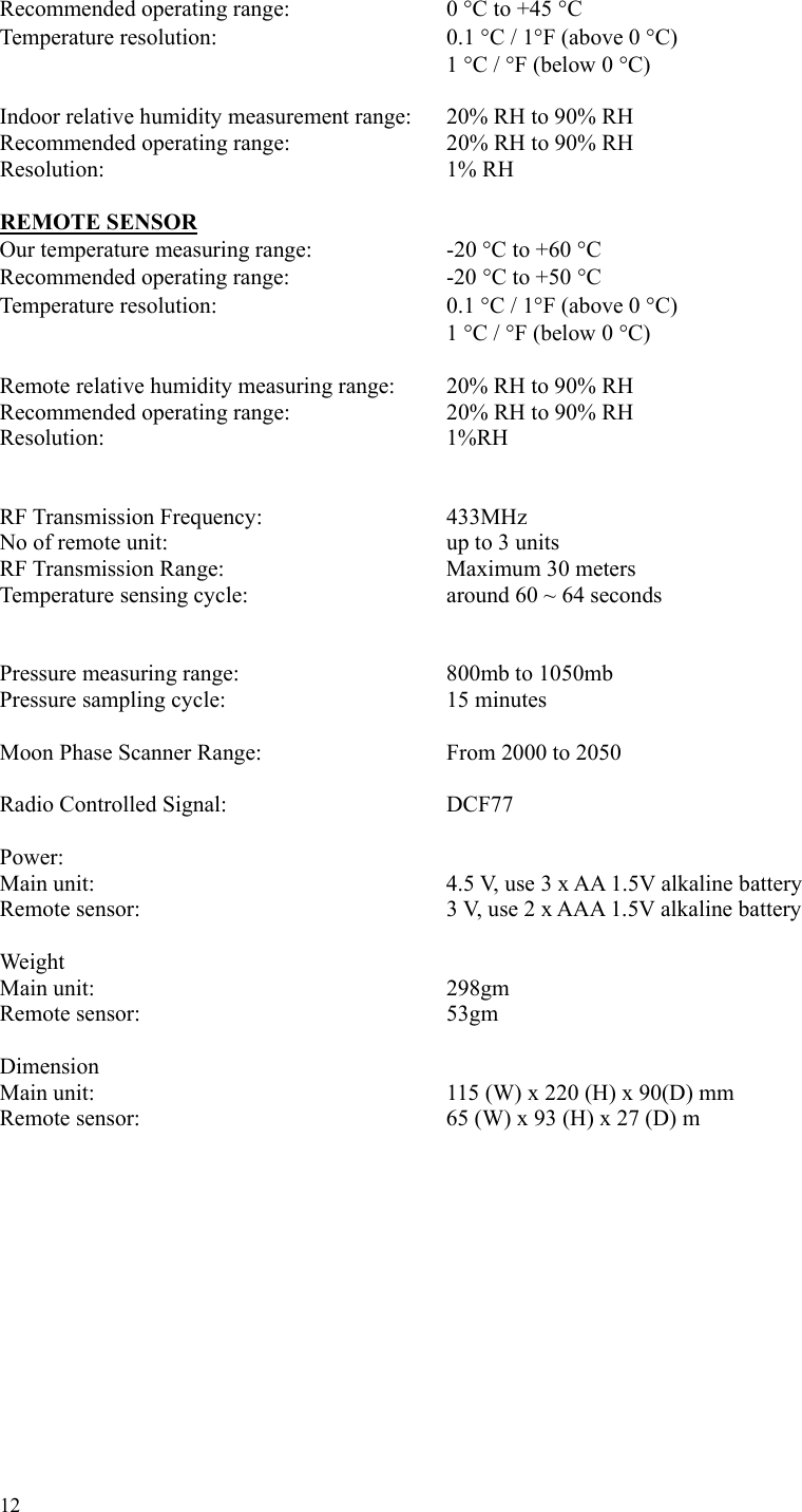 12 Recommended operating range:        0 °C to +45 °C Temperature resolution:      0.1 °C / 1°F (above 0 °C)           1 °C / °F (below 0 °C)  Indoor relative humidity measurement range:    20% RH to 90% RH Recommended operating range:       20% RH to 90% RH  Resolution:        1% RH  REMOTE SENSOR Our temperature measuring range:        -20 °C to +60 °C Recommended operating range:        -20 °C to +50 °C Temperature resolution:     0.1 °C / 1°F (above 0 °C)           1 °C / °F (below 0 °C)  Remote relative humidity measuring range:   20% RH to 90% RH Recommended operating range:       20% RH to 90% RH Resolution:        1%RH   RF Transmission Frequency:    433MHz No of remote unit:      up to 3 units RF Transmission Range:     Maximum 30 meters Temperature sensing cycle:        around 60 ~ 64 seconds   Pressure measuring range:     800mb to 1050mb Pressure sampling cycle:      15 minutes  Moon Phase Scanner Range:     From 2000 to 2050  Radio Controlled Signal:      DCF77  Power:  Main unit:        4.5 V, use 3 x AA 1.5V alkaline battery Remote sensor:       3 V, use 2 x AAA 1.5V alkaline battery  Weight Main unit:        298gm Remote sensor:       53gm  Dimension Main unit:        115 (W) x 220 (H) x 90(D) mm Remote sensor:             65 (W) x 93 (H) x 27 (D) m   