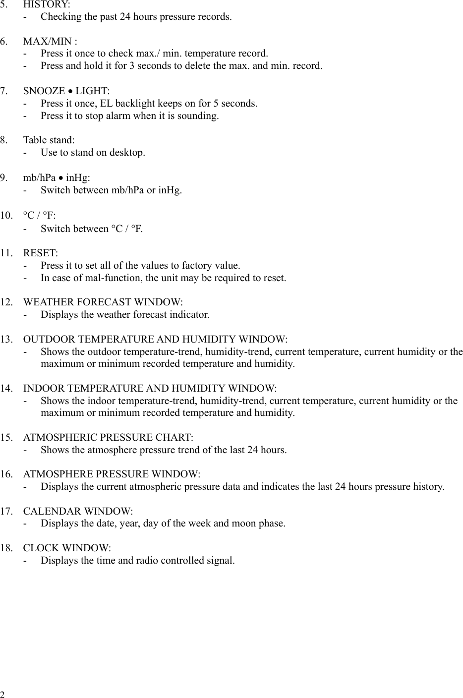 2  5. HISTORY: -  Checking the past 24 hours pressure records.  6. MAX/MIN : -  Press it once to check max./ min. temperature record. -  Press and hold it for 3 seconds to delete the max. and min. record.  7. SNOOZE • LIGHT: -  Press it once, EL backlight keeps on for 5 seconds. -  Press it to stop alarm when it is sounding.  8. Table stand: -  Use to stand on desktop.  9. mb/hPa • inHg: - Switch between mb/hPa or inHg.  10.  °C / °F: - Switch between °C / °F.  11. RESET: -  Press it to set all of the values to factory value. -  In case of mal-function, the unit may be required to reset.  12. WEATHER FORECAST WINDOW: -  Displays the weather forecast indicator.  13.  OUTDOOR TEMPERATURE AND HUMIDITY WINDOW: -  Shows the outdoor temperature-trend, humidity-trend, current temperature, current humidity or the maximum or minimum recorded temperature and humidity.  14. INDOOR TEMPERATURE AND HUMIDITY WINDOW:  -  Shows the indoor temperature-trend, humidity-trend, current temperature, current humidity or the maximum or minimum recorded temperature and humidity.  15. ATMOSPHERIC PRESSURE CHART:  -  Shows the atmosphere pressure trend of the last 24 hours.  16. ATMOSPHERE PRESSURE WINDOW:  -  Displays the current atmospheric pressure data and indicates the last 24 hours pressure history.  17. CALENDAR WINDOW:  -  Displays the date, year, day of the week and moon phase.  18. CLOCK WINDOW:  -  Displays the time and radio controlled signal.        