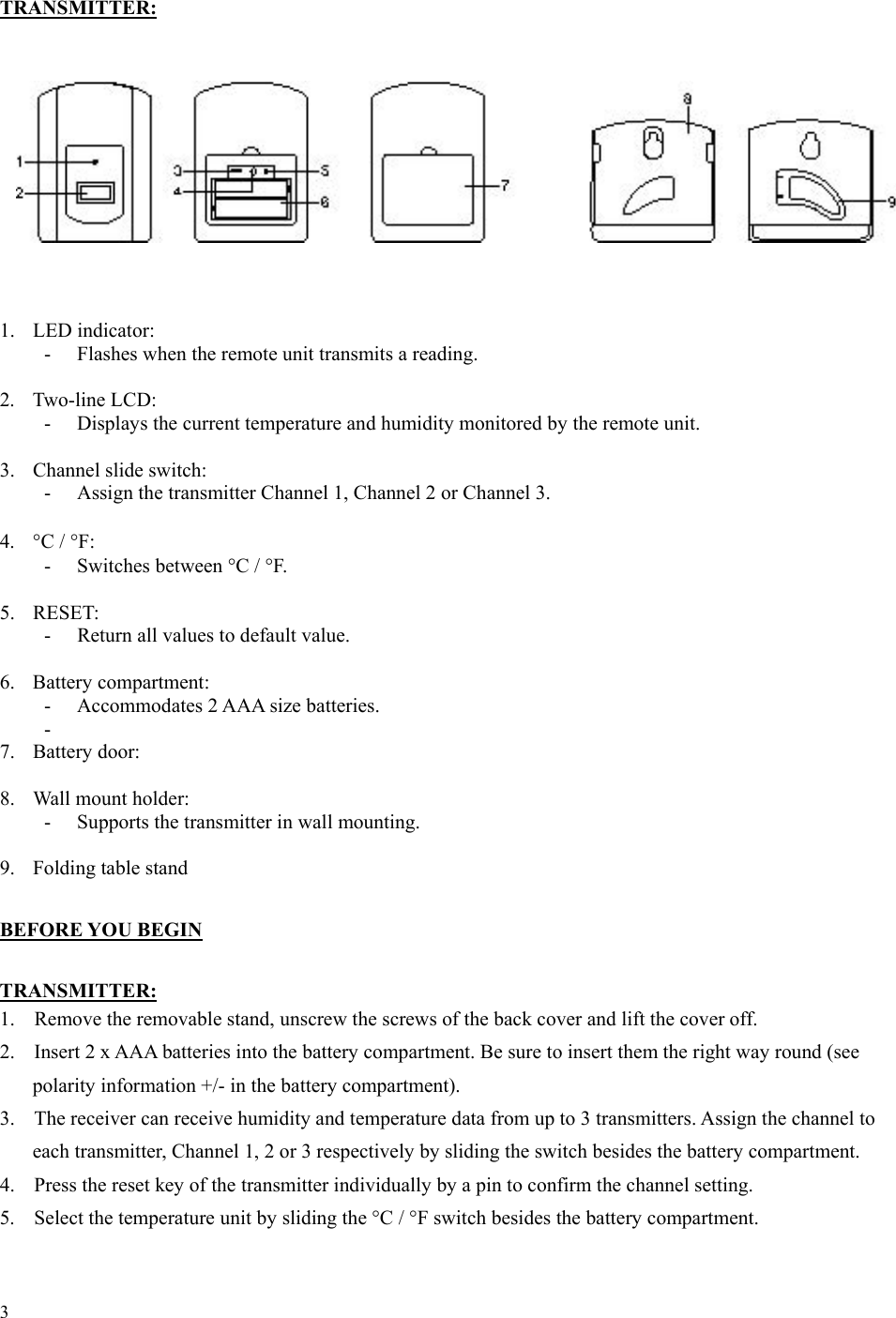 3  TRANSMITTER:             1. LED indicator:  -  Flashes when the remote unit transmits a reading.  2. Two-line LCD: -  Displays the current temperature and humidity monitored by the remote unit.  3.  Channel slide switch: -  Assign the transmitter Channel 1, Channel 2 or Channel 3.  4.  °C / °F: - Switches between °C / °F.  5. RESET: -  Return all values to default value.  6. Battery compartment: -  Accommodates 2 AAA size batteries. -  7. Battery door:  8.  Wall mount holder: -  Supports the transmitter in wall mounting.  9.  Folding table stand  BEFORE YOU BEGIN  TRANSMITTER: 1.  Remove the removable stand, unscrew the screws of the back cover and lift the cover off. 2.  Insert 2 x AAA batteries into the battery compartment. Be sure to insert them the right way round (see polarity information +/- in the battery compartment). 3.  The receiver can receive humidity and temperature data from up to 3 transmitters. Assign the channel to each transmitter, Channel 1, 2 or 3 respectively by sliding the switch besides the battery compartment. 4.  Press the reset key of the transmitter individually by a pin to confirm the channel setting. 5.  Select the temperature unit by sliding the °C / °F switch besides the battery compartment. 