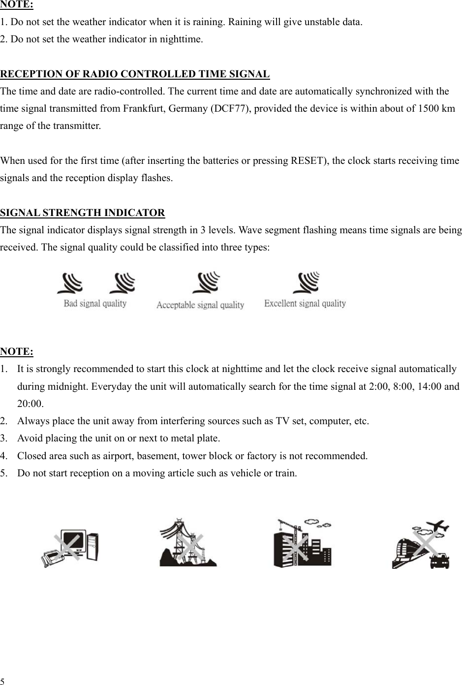 5  NOTE: 1. Do not set the weather indicator when it is raining. Raining will give unstable data. 2. Do not set the weather indicator in nighttime.  RECEPTION OF RADIO CONTROLLED TIME SIGNAL The time and date are radio-controlled. The current time and date are automatically synchronized with the time signal transmitted from Frankfurt, Germany (DCF77), provided the device is within about of 1500 km range of the transmitter.  When used for the first time (after inserting the batteries or pressing RESET), the clock starts receiving time signals and the reception display flashes.  SIGNAL STRENGTH INDICATOR The signal indicator displays signal strength in 3 levels. Wave segment flashing means time signals are being received. The signal quality could be classified into three types:      NOTE: 1.  It is strongly recommended to start this clock at nighttime and let the clock receive signal automatically during midnight. Everyday the unit will automatically search for the time signal at 2:00, 8:00, 14:00 and 20:00. 2.  Always place the unit away from interfering sources such as TV set, computer, etc. 3.  Avoid placing the unit on or next to metal plate. 4.  Closed area such as airport, basement, tower block or factory is not recommended. 5.  Do not start reception on a moving article such as vehicle or train.          