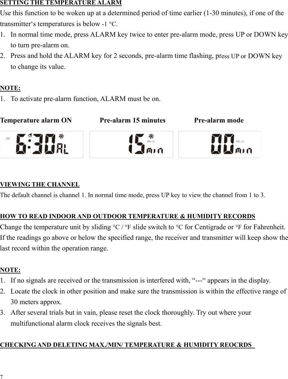 7      SETTING THE TEMPERATURE ALARM Use this function to be woken up at a determined period of time earlier (1-30 minutes), if one of the transmitter‘s temperatures is below -1 °C. 1.  In normal time mode, press ALARM key twice to enter pre-alarm mode, press UP or DOWN key to turn pre-alarm on. 2.  Press and hold the ALARM key for 2 seconds, pre-alarm time flashing, press UP or DOWN key to change its value.  NOTE: 1.  To activate pre-alarm function, ALARM must be on.  Temperature alarm ON      Pre-alarm 15 minutes        Pre-alarm mode        VIEWING THE CHANNEL The default channel is channel 1. In normal time mode, press UP key to view the channel from 1 to 3.  HOW TO READ INDOOR AND OUTDOOR TEMPERATURE &amp; HUMIDITY RECORDS Change the temperature unit by sliding °C / °F slide switch to °C for Centigrade or °F for Fahrenheit. If the readings go above or below the specified range, the receiver and transmitter will keep show the last record within the operation range.  NOTE: 1.  If no signals are received or the transmission is interfered with, “---“ appears in the display. 2.  Locate the clock in other position and make sure the transmission is within the effective range of 30 meters approx.   3.  After several trials but in vain, please reset the clock thoroughly. Try out where your multifunctional alarm clock receives the signals best.  CHECKING AND DELETING MAX./MIN/ TEMPERATURE &amp; HUMIDITY REOCRDS   