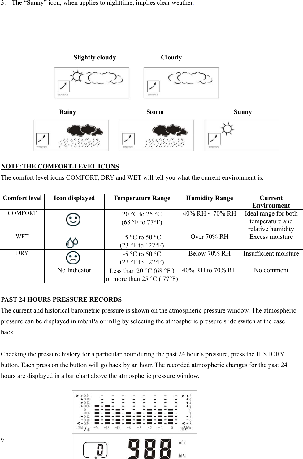 9 3.  The “Sunny” icon, when applies to nighttime, implies clear weather.     Slightly cloudy       Cloudy        Rainy      Storm     Sunny     NOTE:THE COMFORT-LEVEL ICONS The comfort level icons COMFORT, DRY and WET will tell you what the current environment is.  Comfort level  Icon displayed  Temperature Range  Humidity Range  Current Environment COMFORT    20 °C to 25 °C (68 °F to 77°F) 40% RH ~ 70% RH  Ideal range for both temperature and relative humidity   WET   -5 °C to 50 °C (23 °F to 122°F) Over 70% RH Excess moisture DRY   -5 °C to 50 °C (23 °F to 122°F) Below 70% RH Insufficient moisture  No Indicator Less than 20 °C (68 °F ) or more than 25 °C ( 77°F)40% RH to 70% RH  No comment  PAST 24 HOURS PRESSURE RECORDS The current and historical barometric pressure is shown on the atmospheric pressure window. The atmospheric pressure can be displayed in mb/hPa or inHg by selecting the atmospheric pressure slide switch at the case back.  Checking the pressure history for a particular hour during the past 24 hour’s pressure, press the HISTORY button. Each press on the button will go back by an hour. The recorded atmospheric changes for the past 24 hours are displayed in a bar chart above the atmospheric pressure window.    