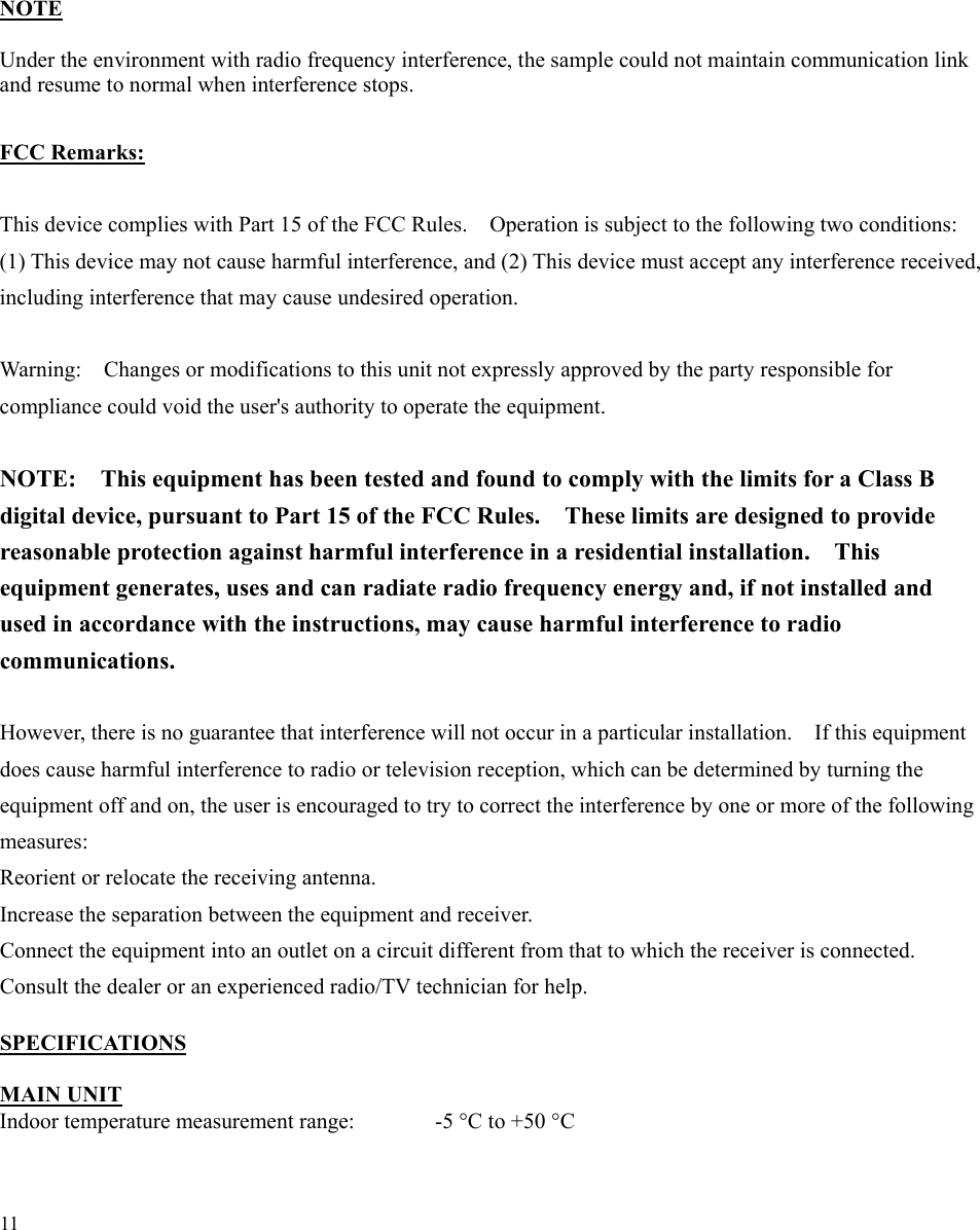 11        NOTE  Under the environment with radio frequency interference, the sample could not maintain communication link and resume to normal when interference stops.  FCC Remarks:  This device complies with Part 15 of the FCC Rules.    Operation is subject to the following two conditions:   (1) This device may not cause harmful interference, and (2) This device must accept any interference received, including interference that may cause undesired operation.    Warning:    Changes or modifications to this unit not expressly approved by the party responsible for compliance could void the user&apos;s authority to operate the equipment.    NOTE:    This equipment has been tested and found to comply with the limits for a Class B digital device, pursuant to Part 15 of the FCC Rules.    These limits are designed to provide reasonable protection against harmful interference in a residential installation.    This equipment generates, uses and can radiate radio frequency energy and, if not installed and used in accordance with the instructions, may cause harmful interference to radio communications.   However, there is no guarantee that interference will not occur in a particular installation.    If this equipment does cause harmful interference to radio or television reception, which can be determined by turning the equipment off and on, the user is encouraged to try to correct the interference by one or more of the following measures:  Reorient or relocate the receiving antenna. Increase the separation between the equipment and receiver. Connect the equipment into an outlet on a circuit different from that to which the receiver is connected. Consult the dealer or an experienced radio/TV technician for help.  SPECIFICATIONS  MAIN UNIT Indoor temperature measurement range:    -5 °C to +50 °C 