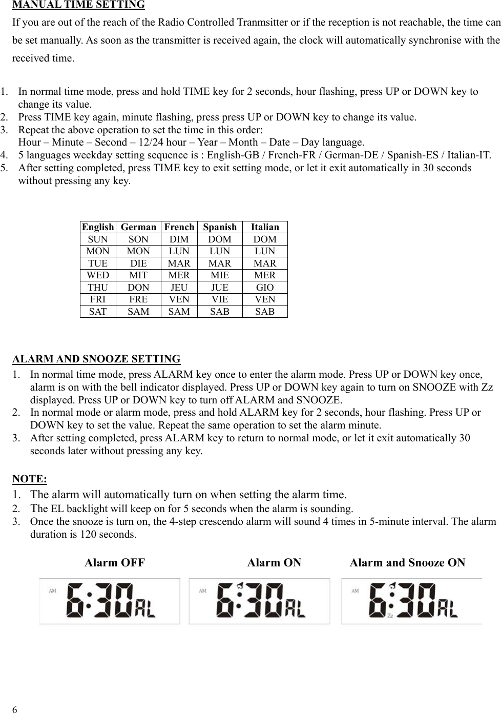 6  English German French Spanish  Italian SUN SON DIM DOM DOM MON MON  LUN  LUN  LUN TUE DIE MAR MAR MAR WED MIT MER MIE  MER THU DON  JEU  JUE  GIO FRI FRE VEN VIE  VEN SAT SAM SAM SAB  SAB  MANUAL TIME SETTING If you are out of the reach of the Radio Controlled Tranmsitter or if the reception is not reachable, the time can be set manually. As soon as the transmitter is received again, the clock will automatically synchronise with the received time.  1.  In normal time mode, press and hold TIME key for 2 seconds, hour flashing, press UP or DOWN key to change its value. 2.  Press TIME key again, minute flashing, press press UP or DOWN key to change its value. 3.  Repeat the above operation to set the time in this order: Hour – Minute – Second – 12/24 hour – Year – Month – Date – Day language. 4.  5 languages weekday setting sequence is : English-GB / French-FR / German-DE / Spanish-ES / Italian-IT. 5.  After setting completed, press TIME key to exit setting mode, or let it exit automatically in 30 seconds without pressing any key.              ALARM AND SNOOZE SETTING 1.  In normal time mode, press ALARM key once to enter the alarm mode. Press UP or DOWN key once, alarm is on with the bell indicator displayed. Press UP or DOWN key again to turn on SNOOZE with Zz displayed. Press UP or DOWN key to turn off ALARM and SNOOZE. 2.  In normal mode or alarm mode, press and hold ALARM key for 2 seconds, hour flashing. Press UP or DOWN key to set the value. Repeat the same operation to set the alarm minute. 3.  After setting completed, press ALARM key to return to normal mode, or let it exit automatically 30 seconds later without pressing any key.  NOTE: 1.  The alarm will automatically turn on when setting the alarm time. 2.  The EL backlight will keep on for 5 seconds when the alarm is sounding. 3.  Once the snooze is turn on, the 4-step crescendo alarm will sound 4 times in 5-minute interval. The alarm duration is 120 seconds.          Alarm OFF            Alarm ON       Alarm and Snooze ON                                                    