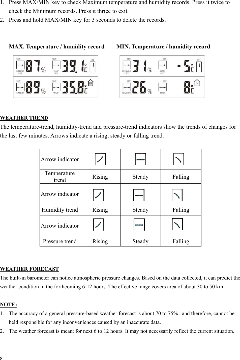 8 1.  Press MAX/MIN key to check Maximum temperature and humidity records. Press it twice to check the Minimum records. Press it thrice to exit. 2.  Press and hold MAX/MIN key for 3 seconds to delete the records.   MAX. Temperature / humidity record        MIN. Temperature / humidity record        WEATHER TREND The temperature-trend, humidity-trend and pressure-trend indicators show the trends of changes for the last few minutes. Arrows indicate a rising, steady or falling trend.  Arrow indicator      Temperature trend  Rising Steady Falling Arrow indicator        Humidity trend  Rising  Steady  Falling Arrow indicator      Pressure trend  Rising  Steady  Falling   WEATHER FORECAST The built-in barometer can notice atmospheric pressure changes. Based on the data collected, it can predict the weather condition in the forthcoming 6-12 hours. The effective range covers area of about 30 to 50 km  NOTE: 1.  The accuracy of a general pressure-based weather forecast is about 70 to 75% , and therefore, cannot be held responsible for any inconveniences caused by an inaccurate data. 2.  The weather forecast is meant for next 6 to 12 hours. It may not necessarily reflect the current situation. 