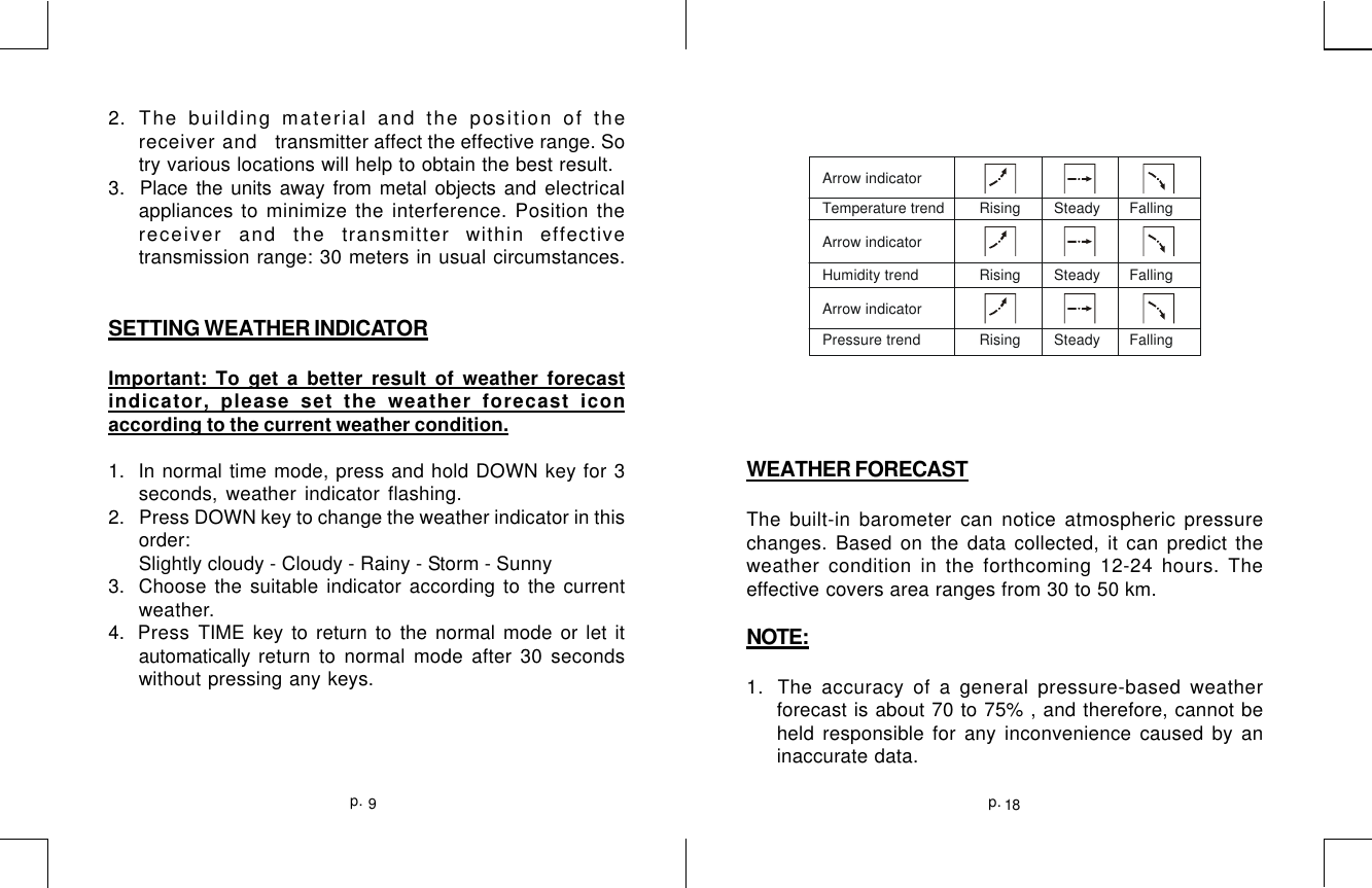 2. The building material and the position of thereceiver and   transmitter affect the effective range. Sotry various locations will help to obtain the best result.3.  Place the units away from metal objects and electricalappliances to minimize the interference. Position thereceiver and the transmitter within effectivetransmission range: 30 meters in usual circumstances.SETTING WEATHER INDICATORImportant: To get a better result of weather forecastindicator, please set the weather forecast iconaccording to the current weather condition.1.  In normal time mode, press and hold DOWN key for 3seconds, weather indicator flashing.2.   Press DOWN key to change the weather indicator in thisorder:Slightly cloudy - Cloudy - Rainy - Storm - Sunny3.  Choose the suitable indicator according to the currentweather.4. Press TIME key to return to the normal mode or let itautomatically return to normal mode after 30 secondswithout pressing any keys.WEATHER FORECASTThe built-in barometer can notice atmospheric pressurechanges. Based on the data collected, it can predict theweather condition in the forthcoming 12-24 hours. Theeffective covers area ranges from 30 to 50 km.NOTE:1.  The accuracy of a general pressure-based weatherforecast is about 70 to 75% , and therefore, cannot beheld responsible for any inconvenience caused by aninaccurate data.Arrow indicatorTemperature t rend Rising        Steady       FallingRising        Steady       FallingRising        Steady       FallingArrow indicatorHumidity trend  Arrow indicatorPressure trend   18p.9p.