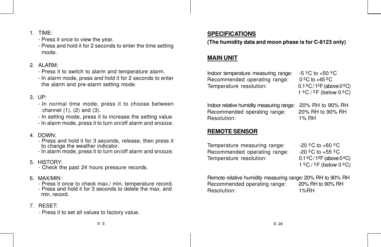 1.   TIME:- Press it once to view the year.- Press and hold it for 2 seconds to enter the time setting  mode.2.    ALARM:- Press it to switch to alarm and temperature alarm.- In alarm mode, press and hold it for 2 seconds to enter  the alarm and pre-alarm setting mode.3.   UP:- In normal time mode, press it to choose between channel (1), (2) and (3).- In setting mode, press it to increase the setting value.- In alarm mode, press it to turn on/off alarm and snooze.4.   DOWN:- Press and hold it for 3 seconds, release, then press it  to change the weather indicator.- In alarm mode, press it to turn on/off alarm and snooze.5.    HISTORY:- Check the past 24 hours pressure records.6.   MAX/MIN :- Press it once to check max./ min. temperature record.- Press and hold it for 3 seconds to delete the max. and  min. record.7.   RESET: - Press it to set all values to factory value.SPECIFICATIONS(The humidity data and moon phase is for C-8123 only)MAIN UNITIndoor temperature measuring range:       -5 ºC to +50 ºCRecommended operating range:      0 ºC to +45 ºCTemperature resolution:     0.1 ºC / 1ºF (above 0 ºC)   1 ºC / ºF (below 0 ºC)Indoor relative humidity measuring range:   20% RH to 90% RHRecommended operating range:     20% RH to 90% RHResolution:     1% RHREMOTE SENSORTemperature measuring range:     -20 ºC to +60 ºCRecommended operating range:     -20 ºC to +55 ºCTemperature resolution:      0.1 ºC / 1ºF (above 0 ºC)                     1 ºC / ºF (below 0 ºC)Remote relative humidity measuring range: 20% RH to 90% RHRecommended operating range:         20% RH to 90% RHResolution:                       1%RH24p.3p.