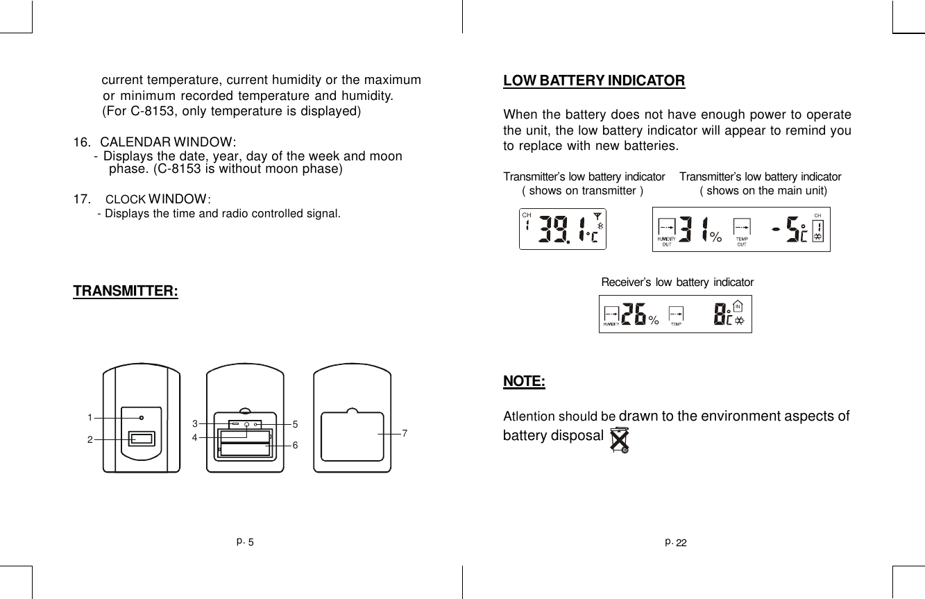    current temperature, current humidity or the maximum or minimum recorded temperature and humidity.  (For C-8153, only temperature is displayed)16.   CALENDAR WINDOW: - Displays the date, year, day of the week and moon         phase. (C-8153 is without moon phase)17.     CLOCK WINDOW:       - Displays the time and radio controlled signal.TRANSMITTER:123456722p.5p.LOW BATTERY INDICATORWhen the battery does not have enough power to operatethe unit, the low battery indicator will appear to remind youto replace with new batteries.Transmitter’s low battery indicator    Transmitter’s low battery indicator     ( shows on transmitter )             ( shows on the main unit)Receiver’s low battery indicatorNOTE:Atlention should be drawn to the environment aspects ofbattery disposalCHCH%IN%