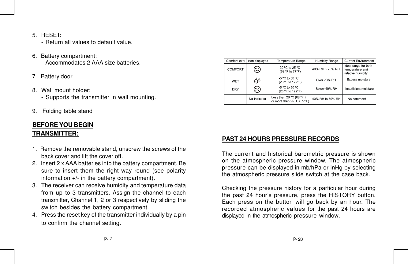 5.   RESET:- Return all values to default value.6.   Battery compartment:- Accommodates 2 AAA size batteries.7.   Battery door8.   Wall mount holder:- Supports the transmitter in wall mounting.9.   Folding table standBEFORE YOU BEGINTRANSMITTER:1.  Remove the removable stand, unscrew the screws of theback cover and lift the cover off.2.    Insert 2 x AAA batteries into the battery compartment. Besure to insert them the right way round (see polarityinformation +/- in the battery compartment).3.   The receiver can receive humidity and temperature datafrom up to 3 transmitters. Assign the channel to eachtransmitter, Channel 1, 2 or 3 respectively by sliding theswitch besides the battery compartment.4.  Press the reset key of the transmitter individually by a pinto confirm the channel setting.PAST 24 HOURS PRESSURE RECORDSThe current and historical barometric pressure is shownon the atmospheric pressure window. The atmosphericpressure can be displayed in mb/hPa or inHg by selectingthe atmospheric pressure slide switch at the case back.Checking the pressure history for a particular hour duringthe past 24 hour’s pressure, press the HISTORY button.Each press on the button will go back by an hour. Therecorded atmospheric values for the past 24 hours aredisplayed in the atmospheric pressure window.20p.7p.