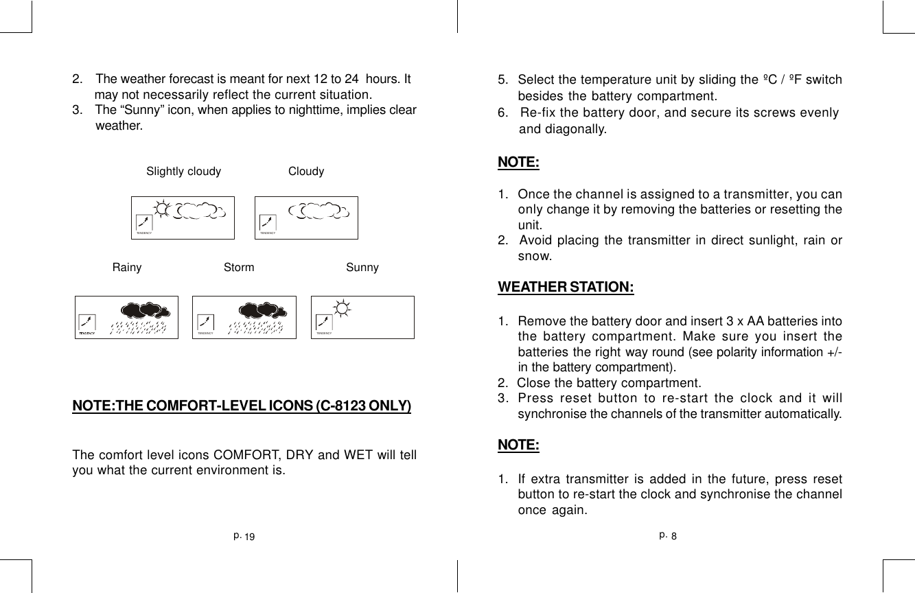 5.  Select the temperature unit by sliding the ºC / ºF switchbesides the battery compartment.6.   Re-fix the battery door, and secure its screws evenly     and diagonally.NOTE:1.   Once the channel is assigned to a transmitter, you canonly change it by removing the batteries or resetting theunit.2.  Avoid placing the transmitter in direct sunlight, rain orsnow.WEATHER STATION:1.  Remove the battery door and insert 3 x AA batteries intothe battery compartment. Make sure you insert thebatteries the right way round (see polarity information +/-in the battery compartment).2.  Close the battery compartment.3.Press reset button to re-start the clock and it willsynchronise the channels of the transmitter automatically.NOTE:1. If extra transmitter is added in the future, press resetbutton to re-start the clock and synchronise the channelonce again.2.   The weather forecast is meant for next 12 to 24  hours. It      may not necessarily reflect the current situation.3.   The “Sunny” icon, when applies to nighttime, implies clear       weather.                      Slightly cloudy    Cloudy            Rainy                Storm                     SunnyNOTE:THE COMFORT-LEVEL ICONS (C-8123 ONLY)The comfort level icons COMFORT, DRY and WET will tellyou what the current environment is.TENDENCY TENDENCYTENDENCY TENDENCY8p.19p.