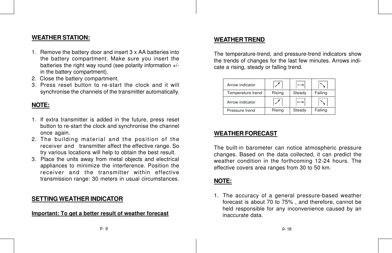 18p.9p.WEATHER TRENDThe temperature-trend, and pressure-trend indicators showthe trends of changes for the last few minutes. Arrows indi-cate a rising, steady or falling trend.WEATHER FORECASTThe built-in barometer can notice atmospheric pressurechanges. Based on the data collected, it can predict theweather condition in the forthcoming 12-24 hours. Theeffective covers area ranges from 30 to 50 km.NOTE:1.  The accuracy of a general pressure-based weatherforecast is about 70 to 75% , and therefore, cannot beheld responsible for any inconvenience caused by aninaccurate data.Arrow indicatorTemperature t rend Rising        Steady       FallingRising        Steady       FallingArrow indicatorPressure trend   WEATHER STATION:1.  Remove the battery door and insert 3 x AA batteries intothe battery compartment. Make sure you insert thebatteries the right way round (see polarity information +/-in the battery compartment).2.  Close the battery compartment.3.Press reset button to re-start the clock and it willsynchronise the channels of the transmitter automatically.NOTE:1. If extra transmitter is added in the future, press resetbutton to re-start the clock and synchronise the channelonce again.2. The building material and the position of thereceiver and   transmitter affect the effective range. Sotry various locations will help to obtain the best result.3.  Place the units away from metal objects and electricalappliances to minimize the interference. Position thereceiver and the transmitter within effectivetransmission range: 30 meters in usual circumstances.SETTING WEATHER INDICATORImportant: To get a better result of weather forecast