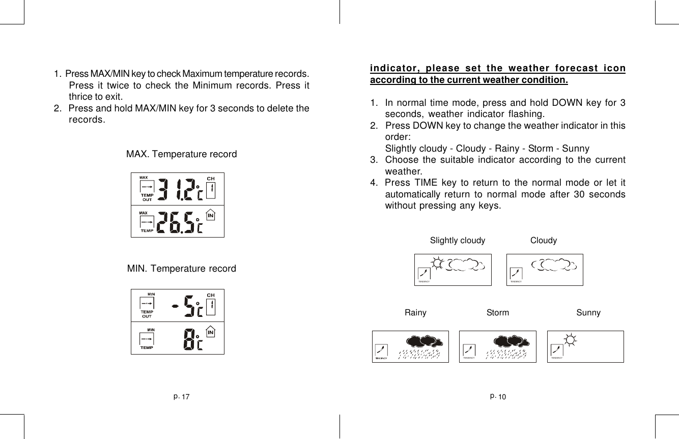 10p.17p.1.  Press MAX/MIN key to check Maximum temperature records.Press it twice to check the Minimum records. Press itthrice to exit.2.   Press and hold MAX/MIN key for 3 seconds to delete therecords.MAX. Temperature recordMIN. Temperature recordindicator, please set the weather forecast iconaccording to the current weather condition.1.  In normal time mode, press and hold DOWN key for 3seconds, weather indicator flashing.2.   Press DOWN key to change the weather indicator in thisorder:Slightly cloudy - Cloudy - Rainy - Storm - Sunny3.  Choose the suitable indicator according to the currentweather.4. Press TIME key to return to the normal mode or let itautomatically return to normal mode after 30 secondswithout pressing any keys.                        Slightly cloudy    Cloudy              Rainy  Storm       SunnyTENDENCY TENDENCYTENDENCY TENDENCY