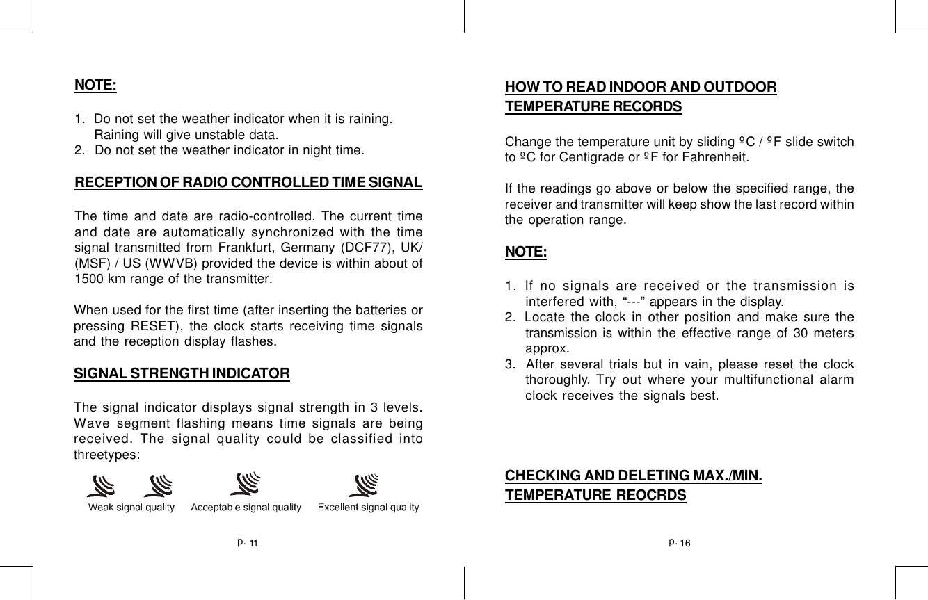 11p. 16p.HOW TO READ INDOOR AND OUTDOORTEMPERATURE RECORDSChange the temperature unit by sliding ºC / ºF slide switchto ºC for Centigrade or ºF for Fahrenheit.If the readings go above or below the specified range, thereceiver and transmitter will keep show the last record withinthe operation range.NOTE:1. If no signals are received or the transmission isinterfered with, “---” appears in the display.2. Locate the clock in other position and make sure thetransmission is within the effective range of 30 metersapprox.3.  After several trials but in vain, please reset the clockthoroughly. Try out where your multifunctional alarmclock receives the signals best.CHECKING AND DELETING MAX./MIN.TEMPERATURE  REOCRDSNOTE:1.  Do not set the weather indicator when it is raining.     Raining will give unstable data.2.  Do not set the weather indicator in night time.RECEPTION OF RADIO CONTROLLED TIME SIGNALThe time and date are radio-controlled. The current timeand date are automatically synchronized with the timesignal transmitted from Frankfurt, Germany (DCF77), UK/(MSF) / US (WWVB) provided the device is within about of1500 km range of the transmitter.When used for the first time (after inserting the batteries orpressing RESET), the clock starts receiving time signalsand the reception display flashes.SIGNAL STRENGTH INDICATORThe signal indicator displays signal strength in 3 levels.Wave segment flashing means time signals are beingreceived. The signal quality could be classified intothreetypes: