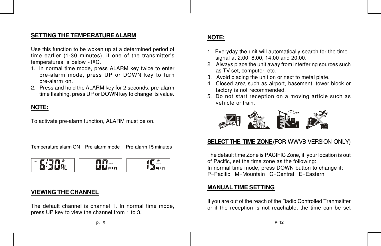 15p. 12p.SETTING THE TEMPERATURE ALARMUse this function to be woken up at a determined period oftime earlier (1-30 minutes), if one of the transmitter’stemperatures is below -1ºC.1.  In normal time mode, press ALARM key twice to enterpre-alarm mode, press UP or DOWN key to turnpre-alarm on.2.   Press and hold the ALARM key for 2 seconds, pre-alarmtime flashing, press UP or DOWN key to change its value.NOTE:To activate pre-alarm function, ALARM must be on.Temperature alarm ON    Pre-alarm mode     Pre-alarm 15 minutesVIEWING THE CHANNELThe default channel is channel 1. In normal time mode,press UP key to view the channel from 1 to 3.AMPRE- ALPRE- ALNOTE:1.  Everyday the unit will automatically search for the time     signal at 2:00, 8:00, 14:00 and 20:00.2.  Always place the unit away from interfering sources suchas TV set, computer, etc.3.   Avoid placing the unit on or next to metal plate.4.  Closed area such as airport, basement, tower block orfactory is not recommended.5.  Do not start reception on a moving article such asvehicle or train.SELECT THE  TIME  ZONE (FOR  WWVB  VERSION  ONLY)The default time Zone is PACIFIC Zone, if  your location is outof Pacific, set the time zone as the following:In normal time mode, press DOWN button to change it:P=Pacific   M=Mountain   C=Central   E=EasternMANUAL TIME SETTINGIf you are out of the reach of the Radio Controlled Tranmsitteror if the reception is not reachable, the time can be set