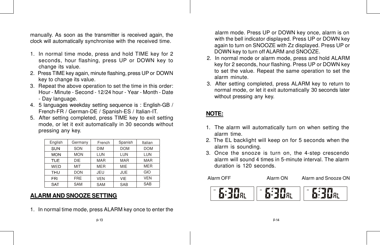 13     alarm mode. Press UP or DOWN key once, alarm is on      with the bell indicator displayed. Press UP or DOWN key      again to turn on SNOOZE with Zz displayed. Press UP or      DOWN key to turn off ALARM and SNOOZE.2.   In normal mode or alarm mode, press and hold ALARMkey for 2 seconds, hour flashing. Press UP or DOWN keyto set the value. Repeat the same operation to set thealarm minute.3.  After setting completed, press ALARM key to return tonormal mode, or let it exit automatically 30 seconds laterwithout pressing any key.AMZzAMAM14p. p.NOTE:1. The alarm will automatically turn on when setting thealarm time.2.   The EL backlight will keep on for 5 seconds when thealarm is sounding.3.   Once the snooze is turn on, the 4-step crescendoalarm will sound 4 times in 5-minute interval. The alarmduration is 120 seconds. Alarm OFF              Alarm ON         Alarm and Snooze ONmanually. As soon as the transmitter is received again, theclock will automatically synchronise with the received time.1.  In normal time mode, press and hold TIME key for 2seconds, hour flashing, press UP or DOWN key tochange its value.2.  Press TIME key again, minute flashing, press UP or  DOWNkey to change its value.3.   Repeat the above operation to set the time in this order:Hour - Minute - Second - 12/24 hour - Year - Month - Date- Day language.4.  5 languages weekday setting sequence is : English-GB /French-FR / German-DE / Spanish-ES / Italian-IT.5.   After setting completed, press TIME key to exit settingmode, or let it exit automatically in 30 seconds withoutpressing any key.ALARM AND SNOOZE SETTING1.   In normal time mode, press ALARM key once to enter theSONMONDIEMITDONFRESAMDIMLUNMARMERJEUVENSAMDOMLUNMARMIEJUEVIESABDOMLUNMARMERGIOVENSABEnglish Germany French SpanishItalian