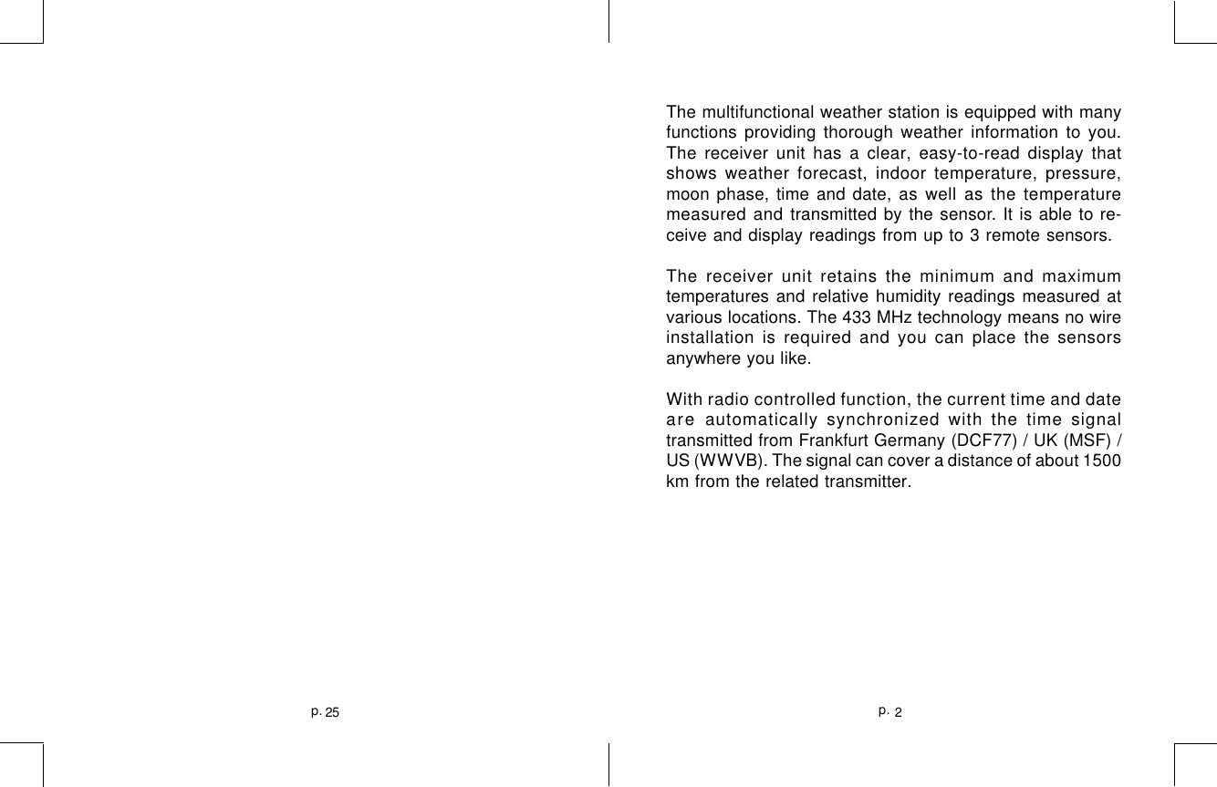 2p.25p.The multifunctional weather station is equipped with manyfunctions providing thorough weather information to you.The receiver unit has a clear, easy-to-read display thatshows weather forecast, indoor temperature, pressure,moon phase, time and date, as well as the temperaturemeasured and transmitted by the sensor. It is able to re-ceive and display readings from up to 3 remote sensors.The receiver unit retains the minimum and maximumtemperatures and relative humidity readings measured atvarious locations. The 433 MHz technology means no wireinstallation is required and you can place the sensorsanywhere you like.With radio controlled function, the current time and dateare automatically synchronized with the time signaltransmitted from Frankfurt Germany (DCF77) / UK (MSF) /US (WWVB). The signal can cover a distance of about 1500km from the related transmitter.