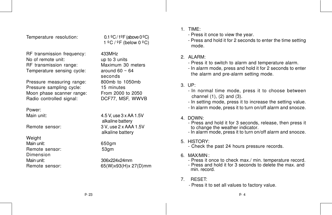 4p.23p.Temperature resolution:    0.1 ºC / 1ºF (above 0 ºC)                  1 ºC / ºF (below 0 ºC)RF transmission frequency: 433MHzNo of remote unit: up to 3 unitsRF transmission range: Maximum 30 metersTemperature sensing cycle: around 60 ~ 64secondsPressure measuring range: 800mb to 1050mbPressure sampling cycle: 15 minutesMoon phase scanner range: From 2000 to 2050Radio controlled signal: DCF77,  MSF,  WWVBPower:Main unit: 4.5 V, use 3 x AA 1.5V                                                                    alkaline batteryRemote sensor: 3 V, use 2 x AAA 1.5V                                                              alkaline batteryWeightMain unit: 650gmRemote sensor:                 53gmDimensionMain unit:                                                        306x224x24mmRemote sensor:                65(W)x93(H)x 27(D)mm1.   TIME:- Press it once to view the year.- Press and hold it for 2 seconds to enter the time setting  mode.2.    ALARM:- Press it to switch to alarm and temperature alarm.- In alarm mode, press and hold it for 2 seconds to enter  the alarm and pre-alarm setting mode.3.   UP:- In normal time mode, press it to choose between channel (1), (2) and (3).- In setting mode, press it to increase the setting value.- In alarm mode, press it to turn on/off alarm and snooze.4.   DOWN:- Press and hold it for 3 seconds, release, then press it  to change the weather indicator.- In alarm mode, press it to turn on/off alarm and snooze.5.    HISTORY:- Check the past 24 hours pressure records.6.   MAX/MIN :- Press it once to check max./ min. temperature record.- Press and hold it for 3 seconds to delete the max. and  min. record.7.     RESET: - Press it to set all values to factory value.