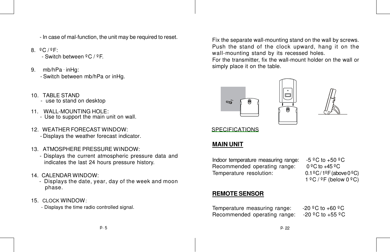 22p.5p.Fix the separate wall-mounting stand on the wall by screws.Push the stand of the clock upward, hang it on thewall-mounting stand by its recessed holes.For the transmitter, fix the wall-mount holder on the wall orsimply place it on the table.MAIN UNITIndoor temperature measuring range:       -5 ºC to +50 ºCRecommended operating range:      0 ºC to +45 ºCTemperature resolution:     0.1 ºC / 1ºF (above 0 ºC)                                    1 ºC / ºF (below 0 ºC)REMOTE SENSORTemperature measuring range:  -20 ºC to +60 ºCRecommended operating range:   -20 ºC to +55 ºC - In case of mal-function, the unit may be required to reset.8.   ºC / ºF:        - Switch between ºC / ºF.9.     mb/hPa . inHg: - Switch between mb/hPa or inHg.10.   TABLE STAND      -  use to stand on desktop11.    WALL-MOUNTING HOLE: - Use to support the main unit on wall.12.   WEATHER FORECAST WINDOW:                                                   SPECIFICATIONS - Displays the weather forecast indicator.13.   ATMOSPHERE PRESSURE WINDOW: - Displays the current atmospheric pressure data and indicates the last 24 hours pressure history.14.  CALENDAR WINDOW: -  Displays the date, year, day of the week and moon        phase.15.   CLOCK WINDOW:       - Displays the time radio controlled signal.