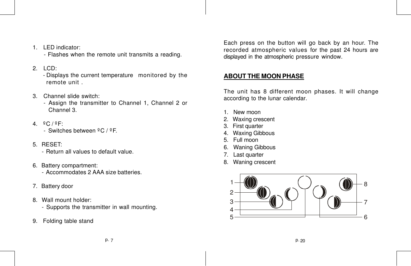 20p.7p.Each press on the button will go back by an hour. Therecorded atmospheric values for the past 24 hours aredisplayed in the atmospheric pressure window.ABOUT THE MOON PHASEThe unit has 8 different moon phases. It will changeaccording to the lunar calendar.1.   New moon2.   Waxing crescent3.   First quarter4.   Waxing Gibbous5.   Full moon6.   Waning Gibbous7.   Last quarter8.   Waning crescent1 2 3 4 5 6 87 1.   LED indicator: - Flashes when the remote unit transmits a reading.2.   LCD: - Displays the current temperature   monitored by theremote unit .3.   Channel slide switch: - Assign the transmitter to Channel 1, Channel 2 or          Channel 3.4.    ºC / ºF: - Switches between ºC / ºF.5.   RESET:- Return all values to default value.6.   Battery compartment:- Accommodates 2 AAA size batteries.7.   Battery door8.   Wall mount holder:- Supports the transmitter in wall mounting.9.   Folding table stand
