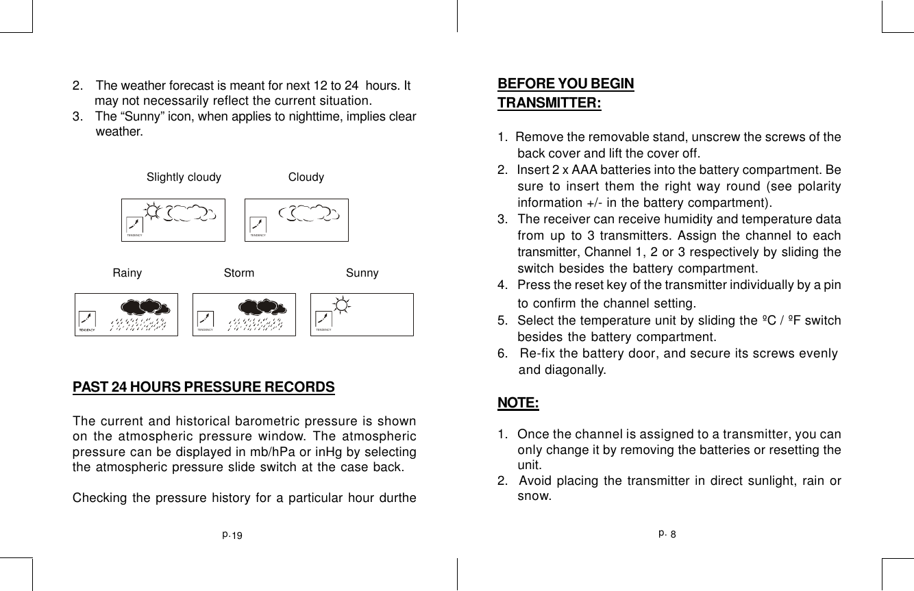8p.19p.2.   The weather forecast is meant for next 12 to 24  hours. It      may not necessarily reflect the current situation.3.   The “Sunny” icon, when applies to nighttime, implies clear       weather.                      Slightly cloudy    Cloudy            Rainy                Storm                     SunnyPAST 24 HOURS PRESSURE RECORDSThe current and historical barometric pressure is shownon the atmospheric pressure window. The atmosphericpressure can be displayed in mb/hPa or inHg by selectingthe atmospheric pressure slide switch at the case back.Checking the pressure history for a particular hour durtheTENDENCY TENDENCYTENDENCY TENDENCYBEFORE YOU BEGINTRANSMITTER:1.  Remove the removable stand, unscrew the screws of theback cover and lift the cover off.2.    Insert 2 x AAA batteries into the battery compartment. Besure to insert them the right way round (see polarityinformation +/- in the battery compartment).3.   The receiver can receive humidity and temperature datafrom up to 3 transmitters. Assign the channel to eachtransmitter, Channel 1, 2 or 3 respectively by sliding theswitch besides the battery compartment.4.  Press the reset key of the transmitter individually by a pinto confirm the channel setting.5.  Select the temperature unit by sliding the ºC / ºF switchbesides the battery compartment.6.   Re-fix the battery door, and secure its screws evenly     and diagonally.NOTE:1.   Once the channel is assigned to a transmitter, you canonly change it by removing the batteries or resetting theunit.2.  Avoid placing the transmitter in direct sunlight, rain orsnow.