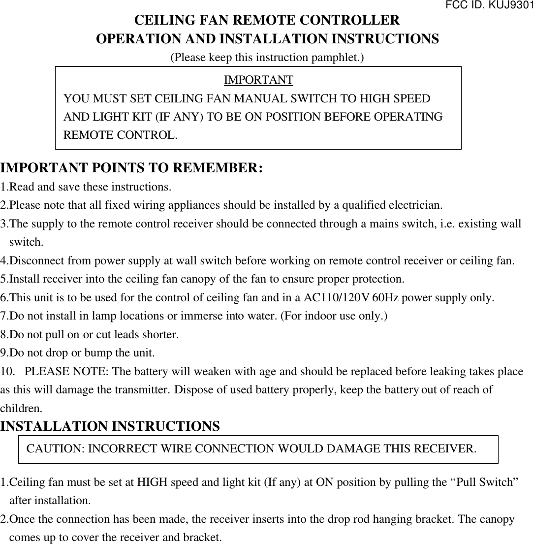 FCC ID. KUJ9301  CEILING FAN REMOTE CONTROLLER OPERATION AND INSTALLATION INSTRUCTIONS (Please keep this instruction pamphlet.)      IMPORTANT POINTS TO REMEMBER:   1.Read and save these instructions. 2.Please note that all fixed wiring appliances should be installed by a qualified electrician. 3.The supply to the remote control receiver should be connected through a mains switch, i.e. existing wall switch. 4.Disconnect from power supply at wall switch before working on remote control receiver or ceiling fan. 5.Install receiver into the ceiling fan canopy of the fan to ensure proper protection. 6.This unit is to be used for the control of ceiling fan and in a AC110/120V 60Hz power supply only. 7.Do not install in lamp locations or immerse into water. (For indoor use only.) 8.Do not pull on or cut leads shorter. 9.Do not drop or bump the unit. 10.  PLEASE NOTE: The battery will weaken with age and should be replaced before leaking takes place as this will damage the transmitter. Dispose of used battery properly, keep the battery out of reach of children. INSTALLATION INSTRUCTIONS   1.Ceiling fan must be set at HIGH speed and light kit (If any) at ON position by pulling the “Pull Switch” after installation. 2.Once the connection has been made, the receiver inserts into the drop rod hanging bracket. The canopy comes up to cover the receiver and bracket. IMPORTANT YOU MUST SET CEILING FAN MANUAL SWITCH TO HIGH SPEED AND LIGHT KIT (IF ANY) TO BE ON POSITION BEFORE OPERATING REMOTE CONTROL. CAUTION: INCORRECT WIRE CONNECTION WOULD DAMAGE THIS RECEIVER. 